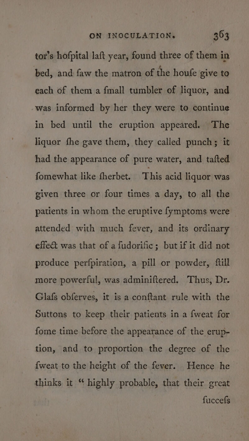 tor’s hofpital laft year, found three of them in bed, and faw the matron of the houfe give to each of them a {mall tumbler of liquor, and was informed by her they were to continue in bed until the eruption appeared. The liquor fhe gave them, they called punch; ‘it had the appearance of pure water, and tafted fomewhat like therbet. This acid liquor was given three or four times a day, to all the patients in whom the eruptive fymptoms were attended with much fever, and its ordinary effect was that of a fudorific; but if it did not produce perfpiration, a pill or powder, fill more powerful, was adminiftered. Thus, Dr. Glafs obferves, it is a conftant rule with the Suttons to keep their patients in a fweat for fome time before the appearance of the erup- tion, and to proportion the degree of the {weat to the height of the fever. Hence he thinks it “ highly probable, that their great fuccefs