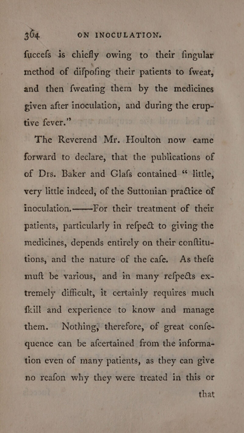 fuccefs is chiefly owing to their fingular method of dilpofing their patients to fweat, and then fweating them by the medicines given after inoculation, and during the erup- tive fever.” The Reverend Mr. Houlton now came forward to declare, that the publications of of Drs. Baker and Glafs contained “ little, very little indeed, of the Suttonian practice of inoculation. For their treatment of their patients, particularly in refpe&amp; to giving the medicines, depends entirely on their conftitu- tions, and the nature of the cafe. As thefe muft be various, and in many refpects ex- tremely difficult, it certainly requires much fkill and experience to know and manage them. Nothing, therefore, of great confe- quence can be afcertained from the informa- tion even of many patients, as they can give no reafon why they were treated in this or that