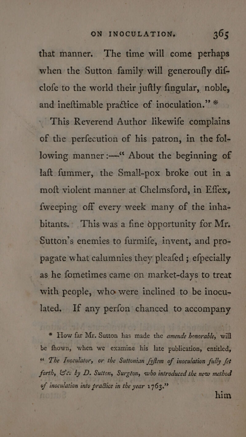 that manner. The time will come perhaps when the Sutton family will generoufly dif clofe to the world their juftly fingular, noble, and ineftimable practice of indeulation.” # ~ This Reverend Author likewife complains of the perfecution of his patron, in the fol- lowing manner :—“ About the beginning of laft fummer, the Small-pox broke out in a moft violent manner at Chelmsford, in Effex, {weeping off every week many of the inha- bitants.’ This was a fine opportunity for Mr. Sutton’s enemies to furmife, invent, and pro- pagate what calumnies they pleafed ; efpecially as he fometimes came on market-days to treat with people, who were inclined to be inocu- lated. If any perfon chanced to accompany * How far Mr. Sutton has made the amende honorable, will be fhown, when we examine his late publication, entitled, “ The Inoculator, or the Suttonian fyftem of inoculation fully fet forth, See by D. Sutton, Surgeon, who introduced the new method of inoculation into pradiice in the year 1763.” him