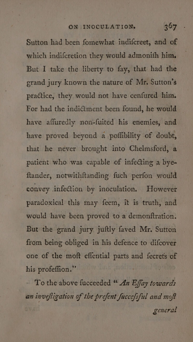 Sutton had been fomewhat indifcreet, and of which indifcretion they would admontth him, But I take the liberty to fay, that had the grand jury known the nature of Mr. Sutton’s practice, they would not have cenfured him. For had the indi€ment been found, he would — have afluredly non-fuited his enemies, and have proved beyond a poflibility of doubt, that he never brought into Chelmsford) a patient who was capable of infecting a bye- ftander, notwithftanding fuch perfon would convey infe€tion by inoculation. However paradoxical this may feem, it is truth, and would have been proved to a demonftration. But the grand jury juftly faved Mr. Sutton from being obliged in his defence to difcover one of the moft effential parts and fecrets of his profeffion.”’ - To the above fucceeded “ dn Effay towards an invefligation of the prefent fucce/sful and moft general