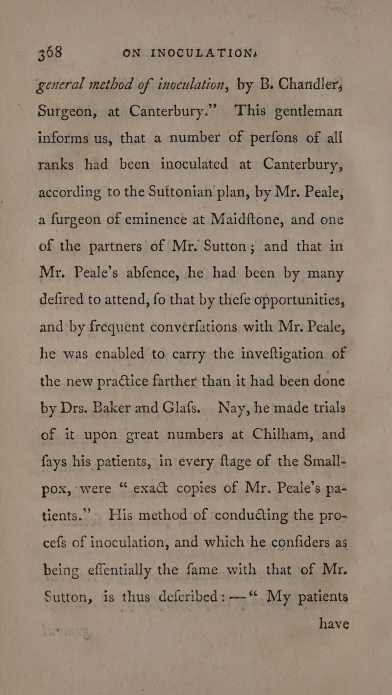 general method of inoculation, by B. Chandlers Surgeon, at Canterbury.” This gentleman informs us, that a number of perfons of all ranks had been inoculated at Canterbury, according to the Suttonian plan, by Mr. Peale, a furgeon of eminence at Maidftone, and one of the partners of Mr. Sutton; and that in Mr. Peale’s abfence, he had been by many defired to attend, fo that by thefe opportunities, and by frequent converfations with Mr. Peale, he was enabled to carry the inveftigation of the new prattice farther than it had been done by Drs. Baker and Glafs. Nay, he made trials of it upon great numbers at Chilham, and fays his patients, in every ftage of the Small- pox, were “ exact copies of Mr. Peale’s pa- tients.” His method of condudting the pro- cefs of inoculation, and which‘he confiders as being effentially the fame with that of Mr. Sutton, is thus defcribed: —‘“ My patients have