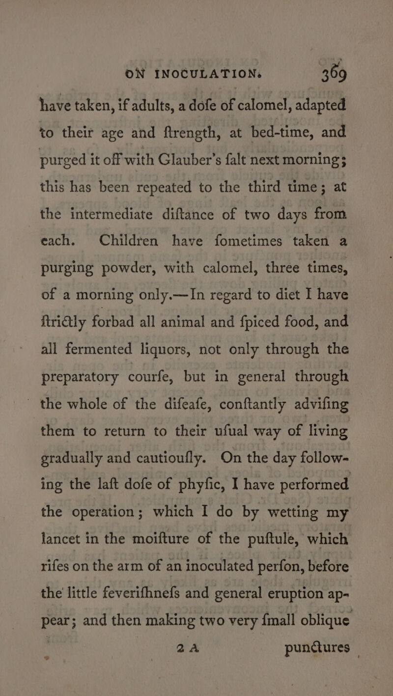 have taken, if adults, a dofe of calomel, adapted to their age and ftreneth, at bed-time, and purged it off with Glauber’s falt next morning; this has been repeated to the third time; at the intermediate diftance of two days from each. Children have fometimes taken a purging powder, with calomel, three times, of a morning only.—In regard to diet I have firiQy forbad all animal and {piced food, and all fermented liquors, not only through the preparatory courfe, but in general through - the whole of the difeafe, conftantly advifing them to return to their ufual way of living gradually and cautioully. On the day follow- ing the laft dofe of phyfic, I have performed the operation; which I do by wetting my lancet in the moifture of the puftule, which rifes on the arm of an inoculated perfon, before the little feverifhnefs and general eruption ap- pear; and then making two very {mall oblique 2A punctures : @