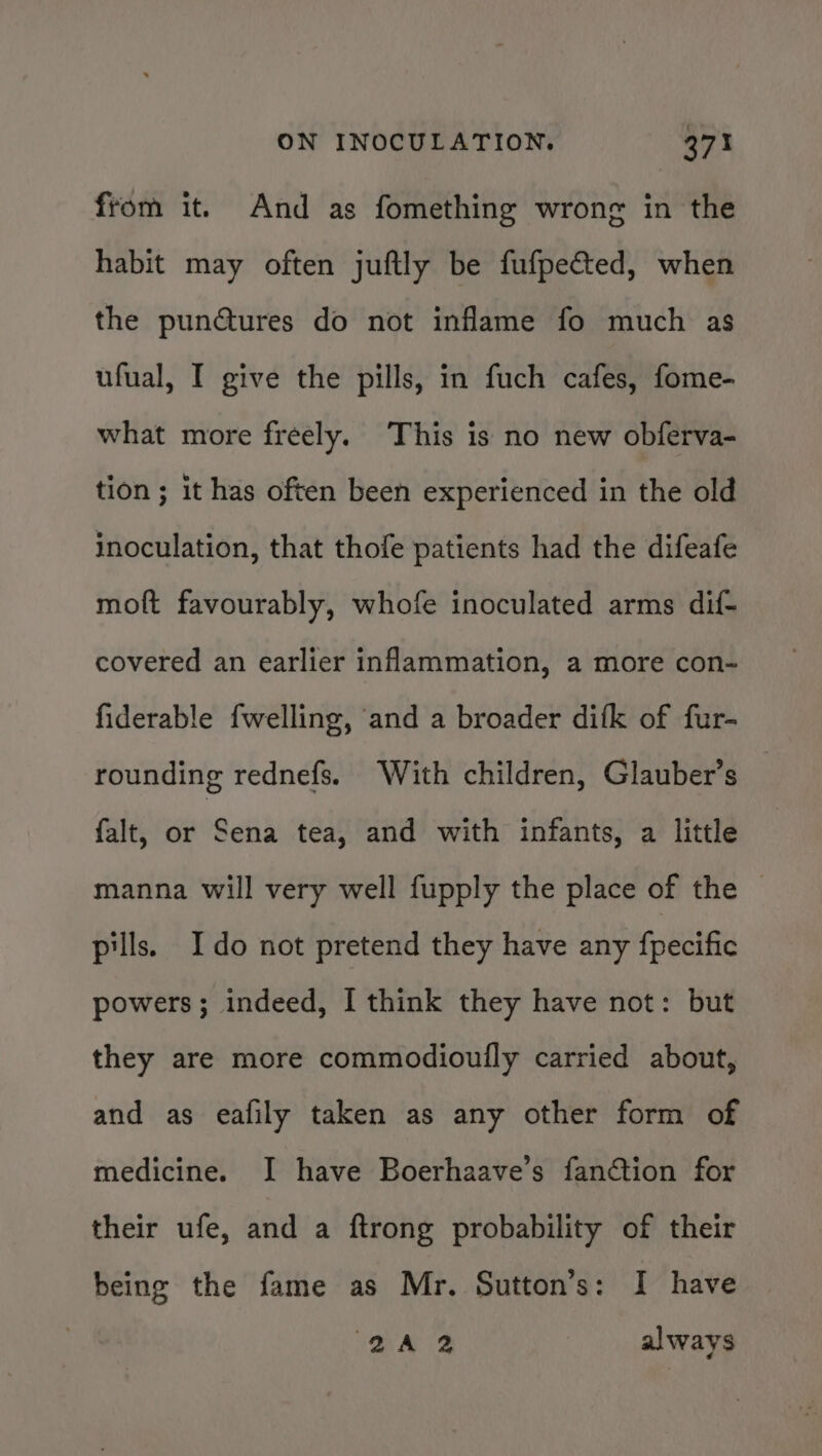 from it. And as fomething wrong in the habit may often juftly be fufpected, when the pun@tures do not inflame fo much as ufual, I give the pills, in fuch cafes, fome- what more freely. This is no new obferva- tion ; it has often been experienced in the old inoculation, that thofe patients had the difeafe moft favourably, whofe inoculated arms dif- covered an earlier inflammation, a more con- fiderable fwelling, and a broader difk of fur- rounding rednefs. With children, Glauber’s falt, or Sena tea, and with infants, a little manna will very well fupply the place of the pills. Ido not pretend they have any fpecific powers; indeed, I think they have not: but they are more commodioully carried about, and as eafily taken as any other form of medicine. I have Boerhaave’s fanction for their ufe, and a ftrong probability of their being the fame as Mr. Sutton’s: I have 2A 2 | always