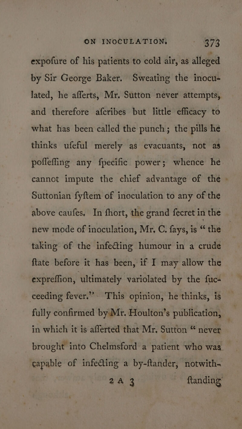 expofure of his patients to cold air, as alleged by Sir George Baker. Sweating the inocu- lated, he afferts, Mr. Sutton never attempts, and therefore afcribes but little efficacy to what has been called the punch; the pills he thinks ufeful merely as evacuants, not as poflefling any fpecific power; whence he cannot impute the chief advantage of the &gt; Suttonian fyftem of inoculation to any of the above caufes, In fhort, the grand fecret in the new mode of inoculation, Mr, C. fays, is “ the taking of the infe@ing humour in a crude ftate before it has been, if I may allow the expreffion, ultimately variolated by the fuc- ceeding fever.””- This opinion, he thinks, is fully confirmed by Mr. Houlton’s publication, _ in which it is afferted that Mr, Sutton © never brought into Chelmsford a patient who was. capable of infecting a by-ftander, notwith- | 2A 3 ftanding