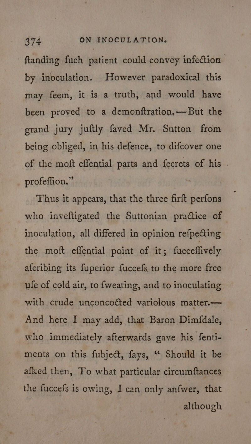 ftanding fuch patient could convey infeétion | by inoculation. However paradoxical this may feem, it is a truth, and would have been proved to a demonftration.—But the grand jury juftly faved Mr. Sutton from being obliged, in his defence, to difcover one of the moft effential parts and fecrets of his . profeffion.” Thus it appears, that the three firft perfons who inveftigated the Suttonian practice of inoculation, all differed in opinion refpeCting the moft eflential point of it; fucceffively afcribing its fuperior fuccefs to the more free ufe of cold air, to {weating, and to inoculating with crude unconcocted variolous matter.— And here I may add, that Baron Dimfdale, who immediately afterwards gave his fenti- ments on this fubjeét, fays, “* Should it be afked then, To what particular circumftances the fuccefs is owing, I can only antwer; that although