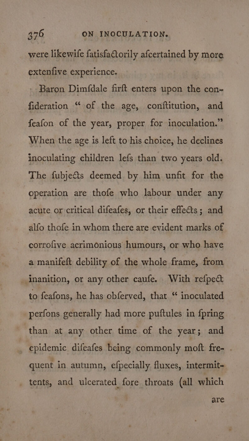 were likewife fatisfaCtorily afcertained by more extenfive experience. Baron Dimfdale firft enters upon the con~ fideration “ of the age, conftitution, and feafon of the year, proper for inoculation.” When the age is left to his choice, he declines inoculating children lefs than two years old. The fubjeSts deemed by him unfit for the operation are thofe who labour under any acute or critical difeafes, or their effects; and alfo thofe in whom there are evident marks of eorrofive acrimonious humours, or who have a manifeft debility of the whole frame, from inanition, or any other caufe. With refpec to feafons, he has obferved, that “ inoculated perfons generally had more puftules in {pring than at any other time of the year; and epidemic difeafes being commonly moft fre- . quent in autumn, efpecially fluxes, intermit- tents, and ulcerated fore throats (all which are