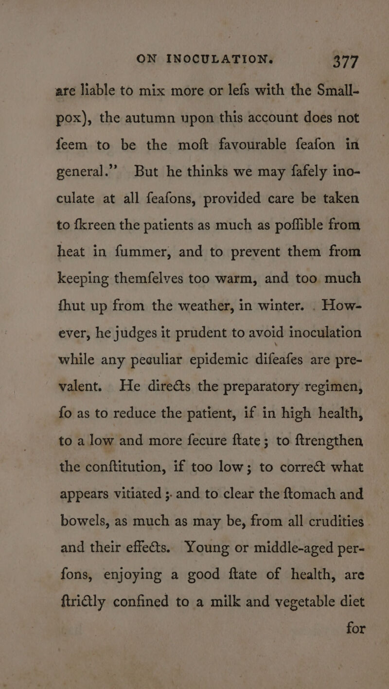 are liable to mix more or lefs with the Small- pox), the autumn upon this account does not feem to be the moft favourable feafon in general.’ But he thinks we may fafely ino- culate at all feafons, provided care be taken to fkreen the patients as much as poflible from heat in fummer, and to prevent them from keeping themfelves too warm, and too much fhut up from the weather, in winter. . How- ever, he judges it prudent to avoid inoculation while any peculiar epidemic Jifesiti are pre- valent. He direéts the preparatory regimen, fo as to reduce the patient, if in high health, to a low and more fecure ftate; to ftrengthen the conftitution, if too low; to correct what appears vitiated ;- and to clear the ftomach and bowels, as much as may be, from all crudities . and their effets. Young or middle-aged per- fons, enjoying a good ftate of health, are firictly confined to a milk and vegetable diet for