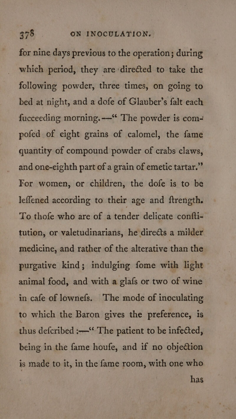 for nine days previous to the operation; during which period, they are directed to take the following powder, three times, on going to bed at night, and a dofe of Glauber’s falt each fucceeding morning. -——“ The powder is com-~ pofed of eight grains of calomel, the fame quantity of compound powder of crabs claws, and one-eighth part of a grain of emetic tartar.” For women, or children, the dofe is to be leflened according to their age and ftrength. To thofe who are of a tender delicate confti- tution, or valetudinarians, he directs a milder medicine, and rather of the alterative than the purgative kind; indulging fome with light animal food, and with a glafs or two of wine in cafe of lownefs. The mode of inoculating to which the Baron gives the preference, ts thus defcribed :—‘* The patient to be infected, being in the fame houfe, and if no objedtion is made to it, in the fame room, with one who has