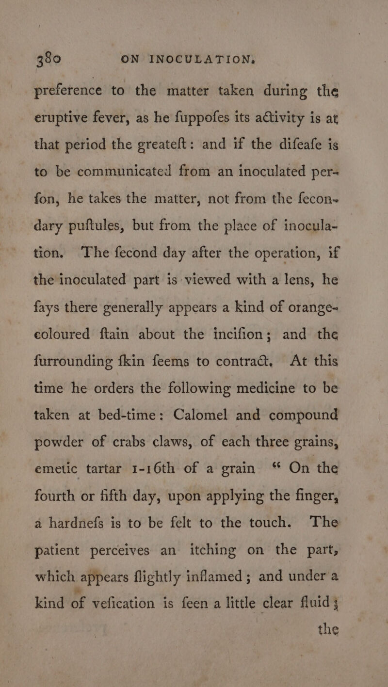 preference to the matter taken during the eruptive fever, as he fuppofes its ativity is at that period the greateft: and if the difeafe is to be communicated from an inoculated per- fon, he takes the matter, not from the fecon~ dary puftules, but from the place of inocula- tion. ‘The fecond day after the operation, if the inoculated part is viewed with a lens, he fays there generally appears a kind of orange- coloured ftain about the incifion; and the furrounding fkin feems to contract, At this time he orders the following medicine to be taken at bed-time: Calomel and compound powder of crabs claws, of each three grains, emetic tartar 1-16th of a grain On the fourth or fifth day, upon applying the finger, a hardnefs is to be felt to the touch. The patient perceives an itching on the part, which appears flightly inflamed; and under a kind Le vefication is feen a little clear fluid 3 the