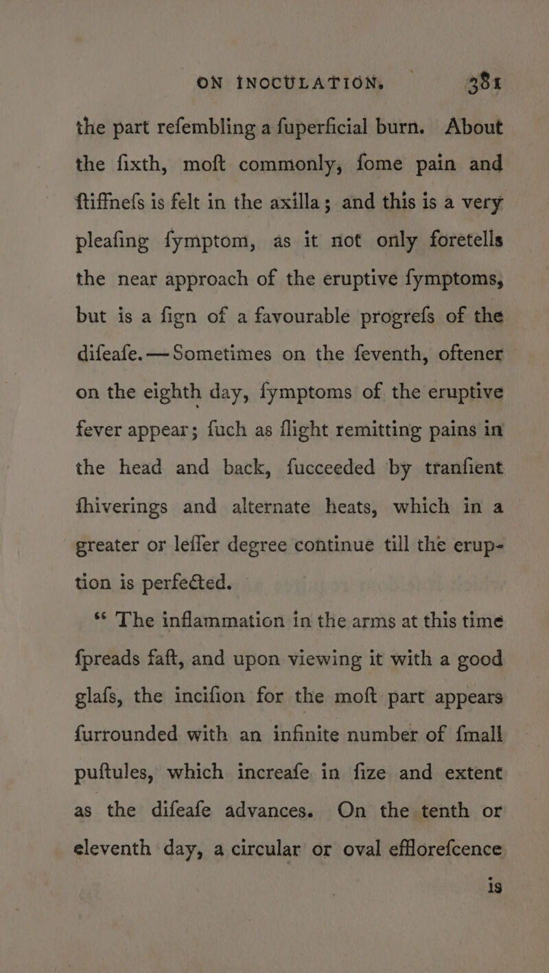 the part refembling a fuperficial burn. About the fixth, moft commonly, fome pain and ftiffnefs is felt in the axilla; and this is a very pleafing fymptom, as it not only foretells the near approach of the eruptive fymptoms, but is a fign of a favourable progrefs of the difeafe.—Sometimes on the feventh, oftener on the eighth day, fymptoms of the eruptive fever appear; fuch as flight remitting pains in the head and back, fucceeded by tranfient fhiverings and alternate heats, which in a greater or lefler degree continue till the erup- tion is perfected. ** The inflammation in the arms at this time {preads faft, and upon viewing it with a good glafs, the incifion for the moft part appears furrounded with an infinite number of {mall puftules, which increafe in fize and extent as the difeafe advances. On the tenth or eleventh day, a circular or oval efflorefcence is