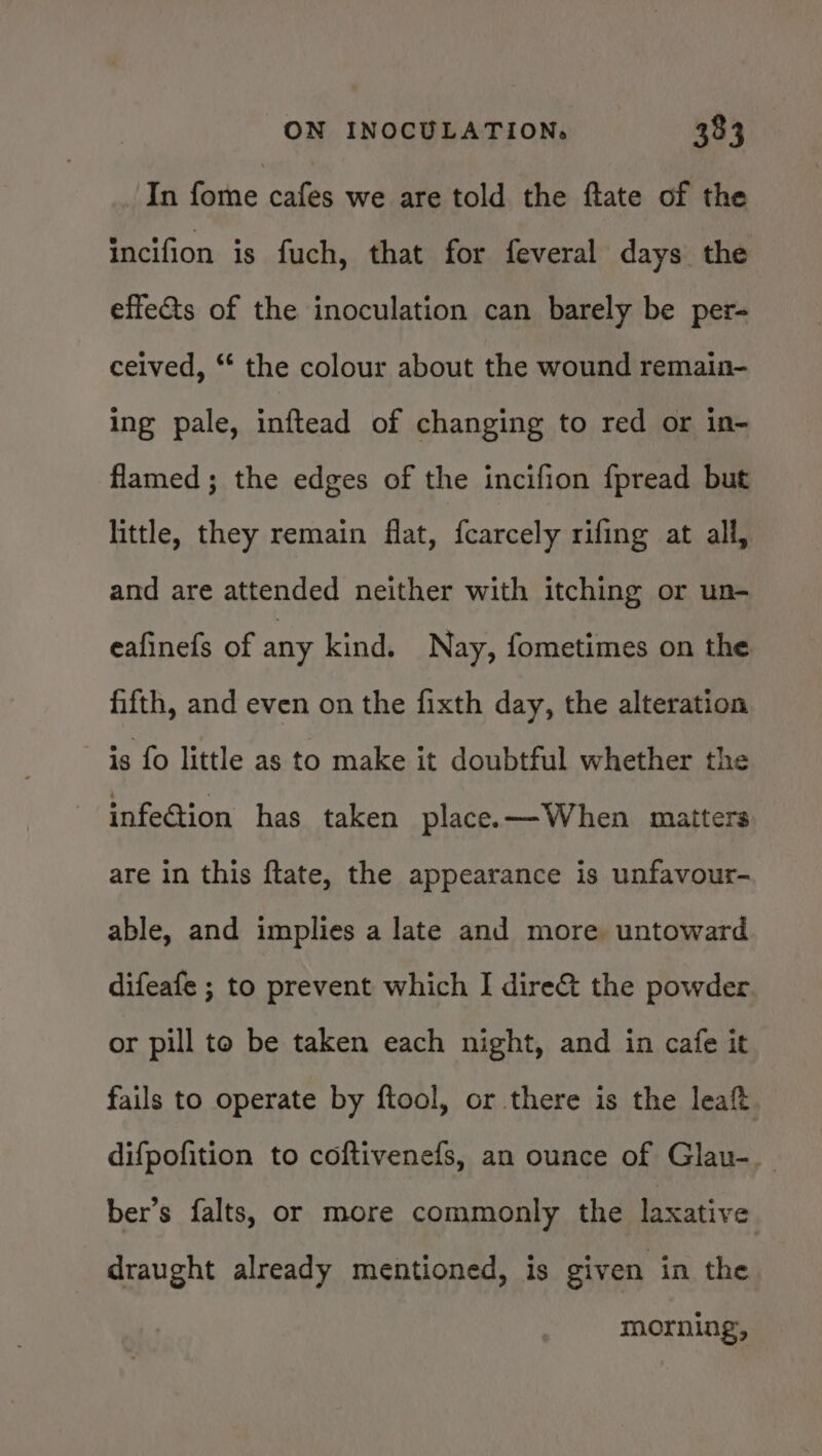 In fome cafes we are told the flate of the incifion is fuch, that for feveral days the effeGs of the inoculation can barely be per- ceived, “ the colour about the wound remain- ing pale, inftead of changing to red or in- flamed ; the edges of the incifion fpread but little, they remain flat, {carcely rifing at all, and are attended neither with itching or un- eafinefs of any kind. Nay, fometimes on the fifth, and even on the fixth day, the alteration is fo little as to make it doubtful whether the infeGiion has taken place. —When matters are in this ftate, the appearance is unfavour- able, and implies a late and more untoward difeafe ; to prevent which I dire&amp;t the powder or pill to be taken each night, and in cafe it fails to operate by ftool, or there is the leaft difpofition to coftivenefs, an ounce of Glau-. ber’s falts, or more commonly the laxative draught already mentioned, is given in the morning,