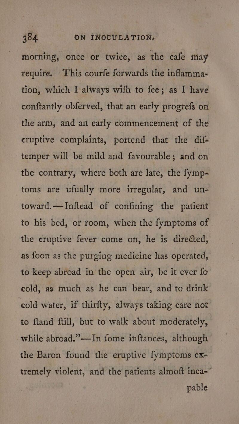 morning, once or twice, as the cafe may require. This courfe forwards the inflamma- tion, which I always with to fee; as I have conftantly obferved, that an early progtefs on the arm, and an early commencement of the eruptive complaints, portend that the dif- temper will be mild and favourable; and on the contrary, where both are late, the fymp- toms are ufually more irregular, and un- toward.—JInftead of confining the patient to his bed, or room, when the fymptoms of the eruptive fever come on, he is directed, as foon as the purging medicine has operated, to keep abroad in the open air, be it ever fo cold, as much as he can bear, and to drink cold water, if thirfty, always taking care not to ftand ftill, but to walk about moderately, while abroad.” —In fome inftances, although the Baron found the eruptive fymptoms ex- tremely violent, and the patients almoft inca- pable