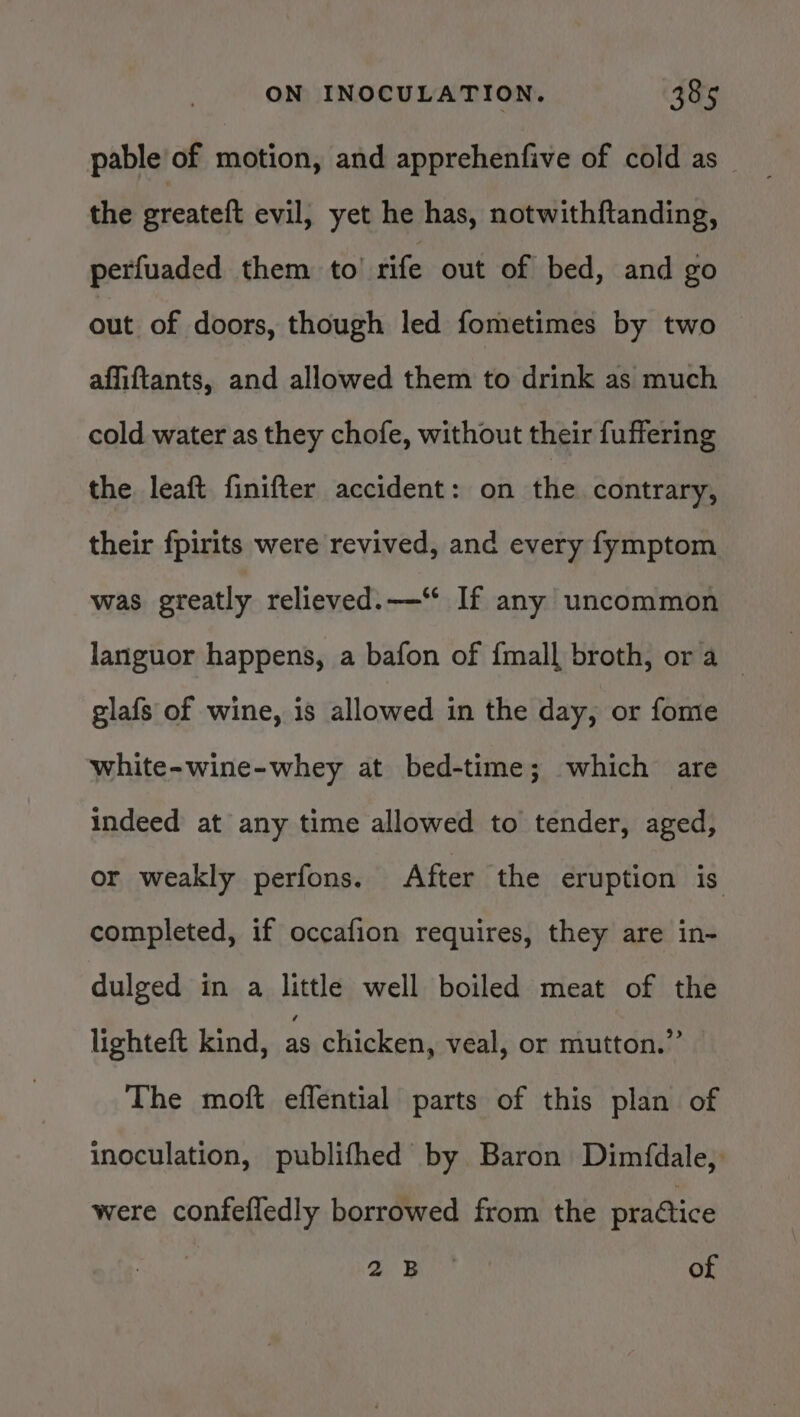 pable of motion, and apprehenfive of cold as the greateft evil, yet he has, notwithftanding, perfuaded them to’ rife out of bed, and go out of doors, though led fometimes by two affiftants, and allowed them to drink as much cold water as they chofe, without their fuffering the leaft finifter accident: on the contrary, their fpirits were revived, and every fymptom was greatly relieved.—‘ If any uncommon languor happens, a bafon of {mall broth, ora — glafs of wine, is allowed in the day, or fome white-wine-whey at bed-time; which are indeed at any time allowed to tender, aged, or weakly perfons. After the eruption is completed, if occafion requires, they are in- dulged in a little well boiled meat of the lighteft kind, as chicken, veal, or mutton.” The moft effential parts of this plan of inoculation, publifhed by Baron Dimfdale, were confefledly borrowed from the practice yah ie of