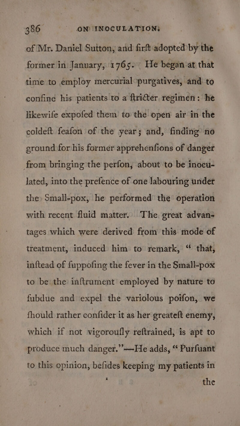 of Mr. Daniel Sutton, and firft adopted by the former in: January, 176 $e He began at that time to employ mercurial purgatives, and to confine his patients to a ftriter. regimen: he likewife expofed them to the open air in the coldeft feafon of the year; and, finding no ground for his former apprehenfions of danger from bringing the perfon, about to be inocu- lated, into the prefence of one labouring under the Small-pox, he performed the operation with recent fluid matter. The. great advan- tages which were derived from this mode of treatment, induced him to remark, “ that, inftead of fuppofing the fever in the Small-pox to be the inftrument employed by nature to fubdue and expel the variolous poifon, we fhould rather confider it as her greateft enemy, which if not vigoroufly reftrained, is apt to produce much danger.’’—He adds, “ Purfuant to this opinion, befides keeping my patients in : the