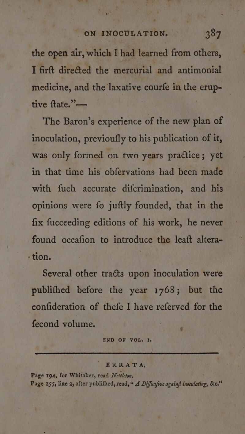 the open air, which I had learned from others, I firft dire&amp;ted the mercurial and antimonial medicine, and the laxative courfe in the erup- tive ftate.”— The Baron’s experience of the new plan of inoculation, previoufly to his publication of it, was only formed on two years practice ; yet in that time his obfervations had been made with fuch accurate difcrimination, and his opinions were fo juftly founded, that in the fix fucceeding editions of his work, he never found occafion to introduce the leaft altera- - tion. | Several other tracts upon inoculation were publifhed before the year 1768; but the confideration of thefe I have referved for the fecond volume. END OF VOL. I. ' ERRATA, Page 194, for Whitaker, read Nettleton. Page 255, line 2, after publifhed, read,“ 4 Difuafive againft inoculating, &amp;c.