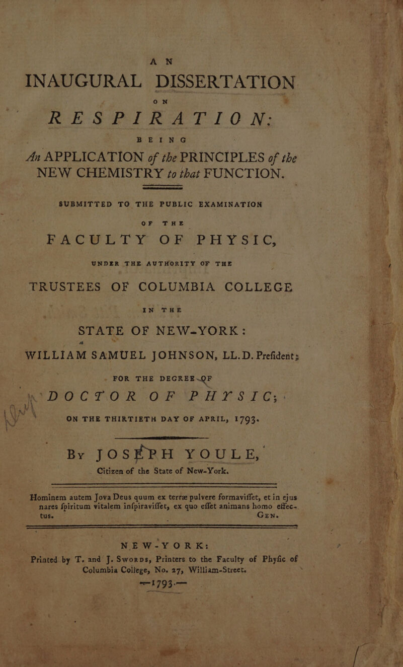 INAUGURAL i ON RESPIRATION; BEING An APPLICATION of the PRINCIPLES of the NEW CHEMISTRY ¢0 that FUNCTION. SUBMITTED TO THE PUBLIC EXAMINATION BACHE TY OF PHY sic, UNDER THE AUTHORITY OF THE TRUSTEES OF COLUMBIA COLLEGE IN THE STATE OF NEW-YORK: FOR THE DEGREE.QF ‘DOCTOR CAG AB EE TI? S 1 -G s \ ON THE THIRTIETH DAY OF APRIL, 1793. By JOSEPH YOULE, Citizen of the State of New-York. Hominem autem Jova Deus quum ex terre pulvere formaviffet, et in ejus nares fpiritum vitalem infpiraviffet, ex quo effet animans homo effec tuse GEN. NEW-YORK: Columbia College, No. 27, William-Street. cok i93 et Fa ; ad o ‘ % aay rf _s 44 J 4 Y 7 ' - a i \ ¥ F \ ey “ ia! ie 4 Ns » r f Ln * 7 bal ‘ ; ve } ee t vy 7 - m4 ay : Ps | ps | ; a ‘ at 4 4 » &lt;9 iA , ; 4 a 9 1 oe be 2 Das z R j