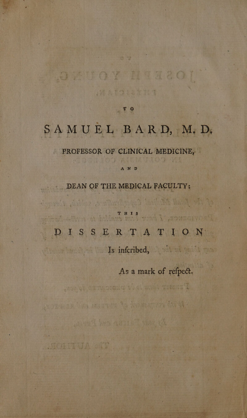 SAMUEL BARD, M.D, PROFESSOR OF CLINICAL MEDICINE, | AND DEAN OF THE MEDICAL FACULTY: THIS Dd 3) 8 ko RB cP Ay Bids Ooake Is infcribed, As a mark of refpect.