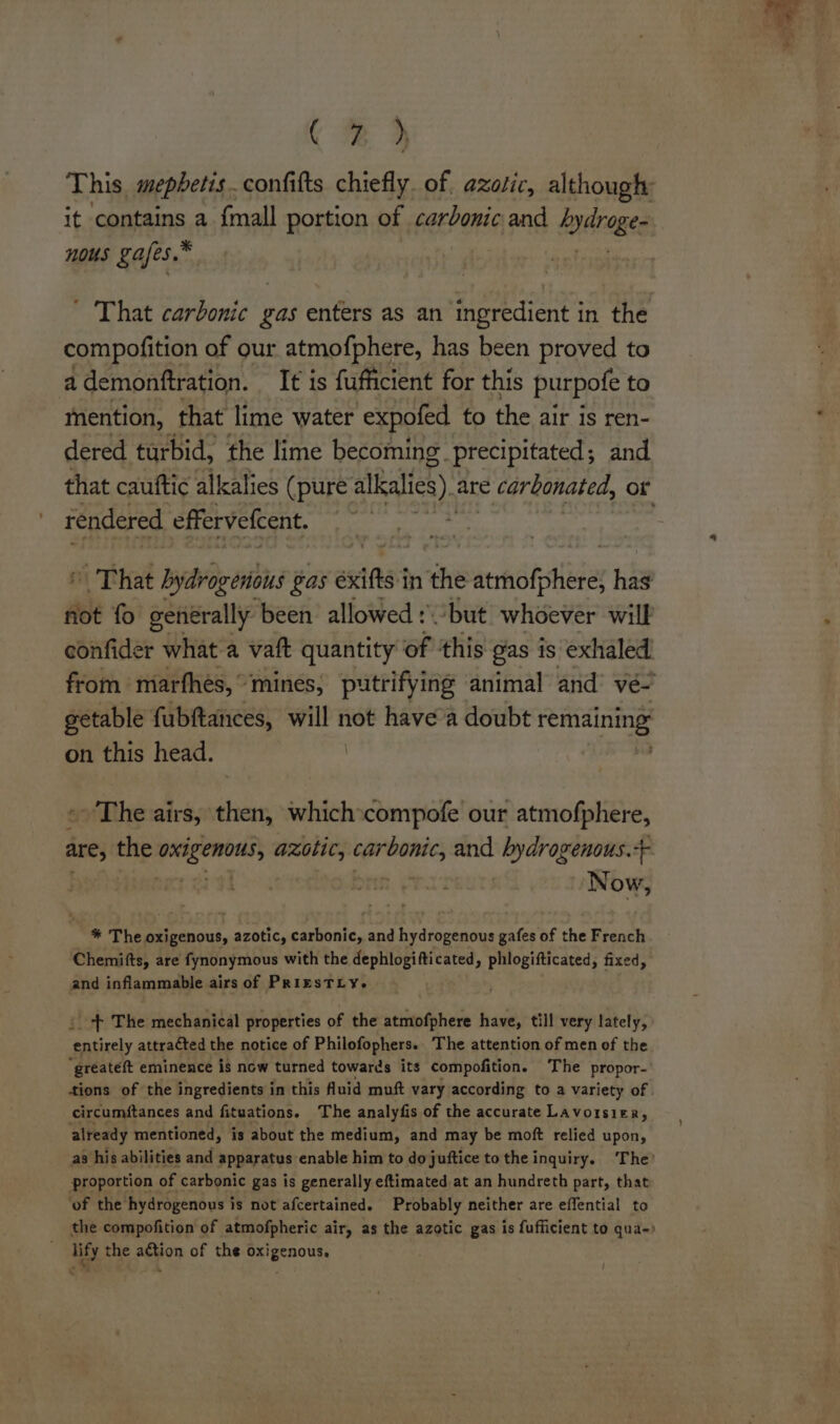 This, mepbetisconfifts chiefly. of. azotic, although: it contains a {mall portion of carbonic and bysranes nous gafes.® ' That carbonic gas enters as an ingredient in the compofition of our atmo{phere, has been proved to a demonftration. It is fufficient for this purpofe to mention, that lime water expofed to the air is ren- dered turbid, the lime becoming. precipitated; and that cauftic alkalies (pure alkalies). are © carbonated, or rendered effervelcent. | | | That bydrogenions Gas exif in the ath Hike hag not fo eenérally been allowed : but whoever will confider what a vaft quantity of ‘this gas is exhaled getable fubftances, will not havea doubt She on this head. \ - The airs, then, whichscompofe our atmofphere, are, the nh azotic, eS aa byaraganons. So Now, * The oxigenous, azotic, carbonic, and hydrogenous gafes of the French Chemifts, are fynonymous with the dephlogifticated, phlogifticated, fixed, and inflammable airs of PrizsTLyY. _ +f The mechanical properties of the atmofphere have, till very lately, Satixely attracted the notice of Philofophers. The attention of men of the “greateft eminence is now turned towards its compofition. The propor- tions of the ingredients in this fluid muft vary according to a variety of circumftances and fituations. The analyfis of the accurate Lavorsier, already mentioned, is about the medium, and may be moft relied upon, as his abilities and apparatus enable him to do juftice to the inquiry. ‘The? proportion of carbonic gas is generally eftimated at an hundreth part, that ‘of the’ hydrogenous i is not afcertained. Probably neither are effential to the compofition of atmofpheric air, as the azotic gas is fufficient to qua- lify the action of the oxigenous.