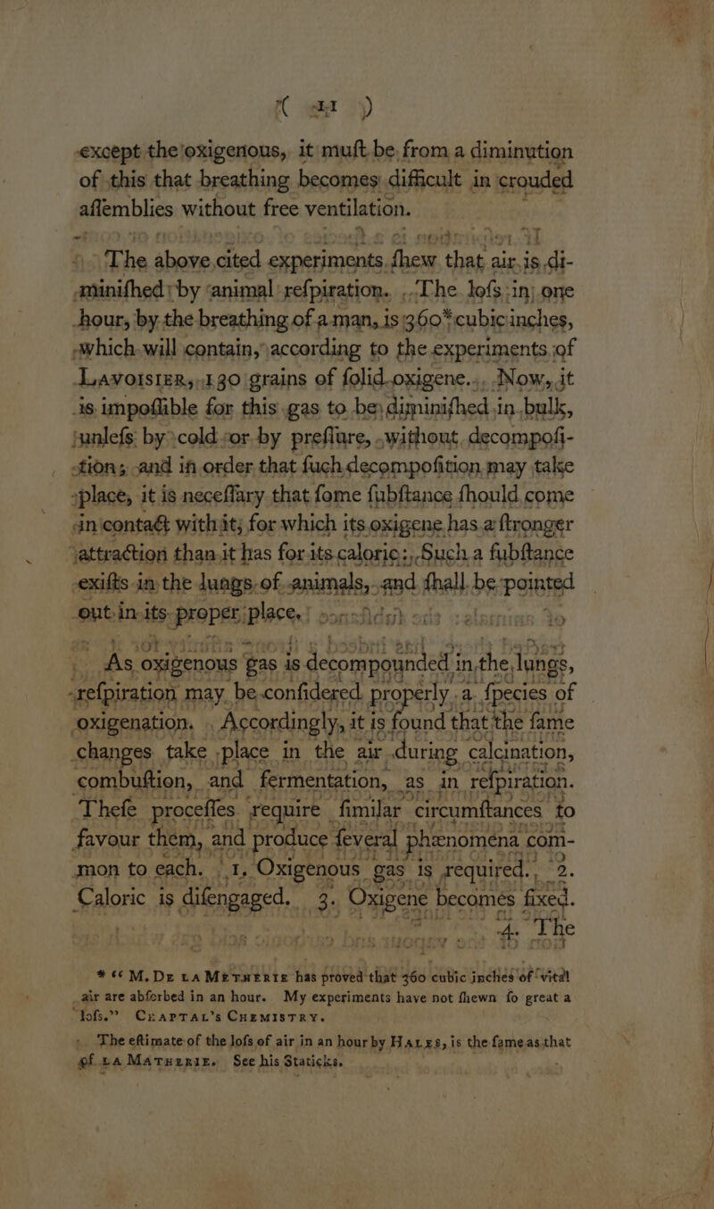 a‘ except the/oxigenous, it muft be, from a diminution of this that breathing becomes: difficult j in crouded aflemblies without free ventilation. The same, as procwnar hoe ry air, is ‘edi ‘ginifhed: ‘by ‘animal refpiration.. ... The lofs-in) one hour, by the breathing of a. man, is360*cubicinches, -which-will contain, according to the.experiments,of LavolsteR,130 grains of folid.oxigene..,, .Now,,it is impoflible for this .gas to be) diminifhed in. bulk, junlefs: by \cold vor by preflure, . without. decompofi- tion; and in order that fuch decompofition may take »place, it is neceflary that fome fubftance fhould come nicontaé with it; for which its oxigene has a ftronger ‘attraction than. it has for its caloric: Such a fubftance -exifts in the. Jungs, of, animals, and Avail, be. Poe -out-in. its: apres Bre never: Aca ott ssolarnian So a ee oxig senous gas i is decompounded’ in, the, Jungs, oxigenation. Accordingly, i it is found that the fame changes take ‘place. in the air. during calcination, combuttion, and fermentation, as. in refpiration. Thefe proceffes require _ fimilar ‘circumftances. to favour them, and | produce feveral shienomena | com- ‘mon to each, br ‘Oxigenous | gas. ‘Is required. 2 *. Sear is Sbgape 3. Oxigene, rere 2 oer . The tyrartcsy « a oY &amp; 2 #6 M.De ta Merserte has proved that 360 cubic inches oe air are abferbed in an hour. My experiments have not fhewn fo great a “Yofs.” Crartar’s CHemistRyY. The eftimate-of the lofs of air in an hour by Hares, is the: fameasthat efca Martuzrie. See his Staticks. = idly 5