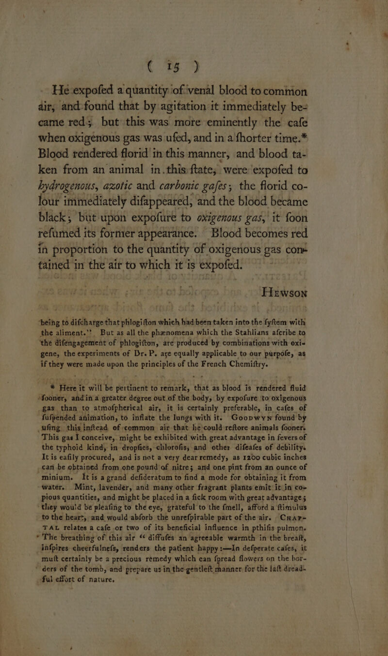 L He expofed a quantity iof ‘venal blood to cominion ait, and-found that by agitation it immediately be- came red; but this was mote eminently the cafe when oxigenous gas was ufed, and in a'fhorter time.* Blood rendered florid in this manner, and blood ta- ken from an animal in.this:ftate; were expofed to hydrogenous, azotic and carbonic gafes; the florid co- lour immediately difappeared, and the blood became black; but upon expofure to oxigenous gas, it foon refumed its former appearance. Blood becomes red in proportion to the quantity. of oxigenous gas con» tained in the air to which it is éitpofed: Hewson ‘beihg to difcharge that phlogifton which had been taken into the fyftem with the aliment.’’ But as all the phenomena which the Stahlians afcribe to ‘the difengagement of phlogifton, ate produced by combinations with oxi« gene, the experiments of Dr. P. are equally applicable to our purpofe, as if they were made upon the ees of the French amex 'f j % Here i it wie be pertinent to remark, that as blood is rendered fluid -fooner, and in a greater degree out of the body, by expofure ‘to oxigenous _gas than to atmofpherical air, it is certainly preferable, in cafes of fufpended animation, to inflate the lungs with it. Goopwywn found by _ufing this inftead of common air that he'could reftore animals fooner. This gas I conceive, might be exhibited with great advantage in fevers of the typhoid kind, in dropfies, chlorofis, and other difeafes of debility. It is eafily procured, and is not a very dear remedy, as 1200 cubic inches can be obtained from one pound of nitre; and one pint from an ounce of minium. It is a grand defideratum to find a mode for obtaining it from ~water. Mint, lavender, and many other fragrant plants emit it in co» pious quantities, and might be placed in a fick room with great advantage ; ‘they would be pleafing to the eye, grateful to the fmell, afford a ftimulus to the heart, and would abforb the unrefpirable part of the air. Crap- TAL relates a cafe or two of its beneficial influence in pthifis pulmon. * The breathing of this air ‘¢ diffufes an agreeable warmth in the breaft, _infpires cheerfulnefs, renders the patient happy :—In defperate cafes, it mutt certainly be a precious remedy which ean fpread flowers on the bor- ‘ ders of the tomb, and prepare us in the-gentleft manner for the laft dread- ful effort of nature.