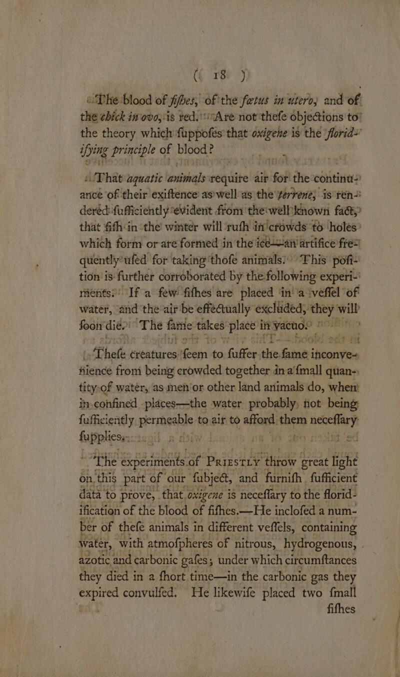 ( ri) oD he blood of jibes, of the fetus in utero) and of. the chick in ovo, ‘is red.'sAre not thefe objetions to! the theory which fuppofes that oxigene is the florid~ ying ‘he of blood: E ~ re That aquatic besiohals require air fo the contina- ance of their exiftence’ as’wellas the terrene} is ren dered: fufficiently evident from thetwelhknown fact that fifh‘in the’ winter will ruth in crowds to ‘holes? which form or-are formed in the i¢ean artifice fret’ quently wled for taking ‘thofe animals: This pofi- tion 18 further corroborated by the: following experi-' ments’: If a few fifhes are placed ‘in' ‘a ‘veffel of water, “and the air be effectually excluded, Fasc will foon dies ‘The fame takes place in vacuo.” bettas if ; As ye, OO? ft Theli creatures: aise to, fuffer ee fine; inconve- hience from being! crowded together in a'{mall quan-, tity,of water, ‘as menor other land animals do, when! ih-confined places—the water probably, not being fufficiently persheabls to.air to dea) them iti fupplicse:: i if pn tiw.d ne ho 2Bo coated * The experiments of Paigstiy throw reat light on. this part of our fabjet,_ and furnifh fufficient data to prove, | that. oxigene is neceflary to the florid- ification of the blood of fifhes.—He inclofed a num- ber of thefe animals in different veffels, containing water, with atmofpheres of nitrous, hydrogenous, . azotic and carbonic gales; under which circumftances they died in a fhort time—in the carbonic gas they expired convulfed. He likewife placed two {mall i fifhes