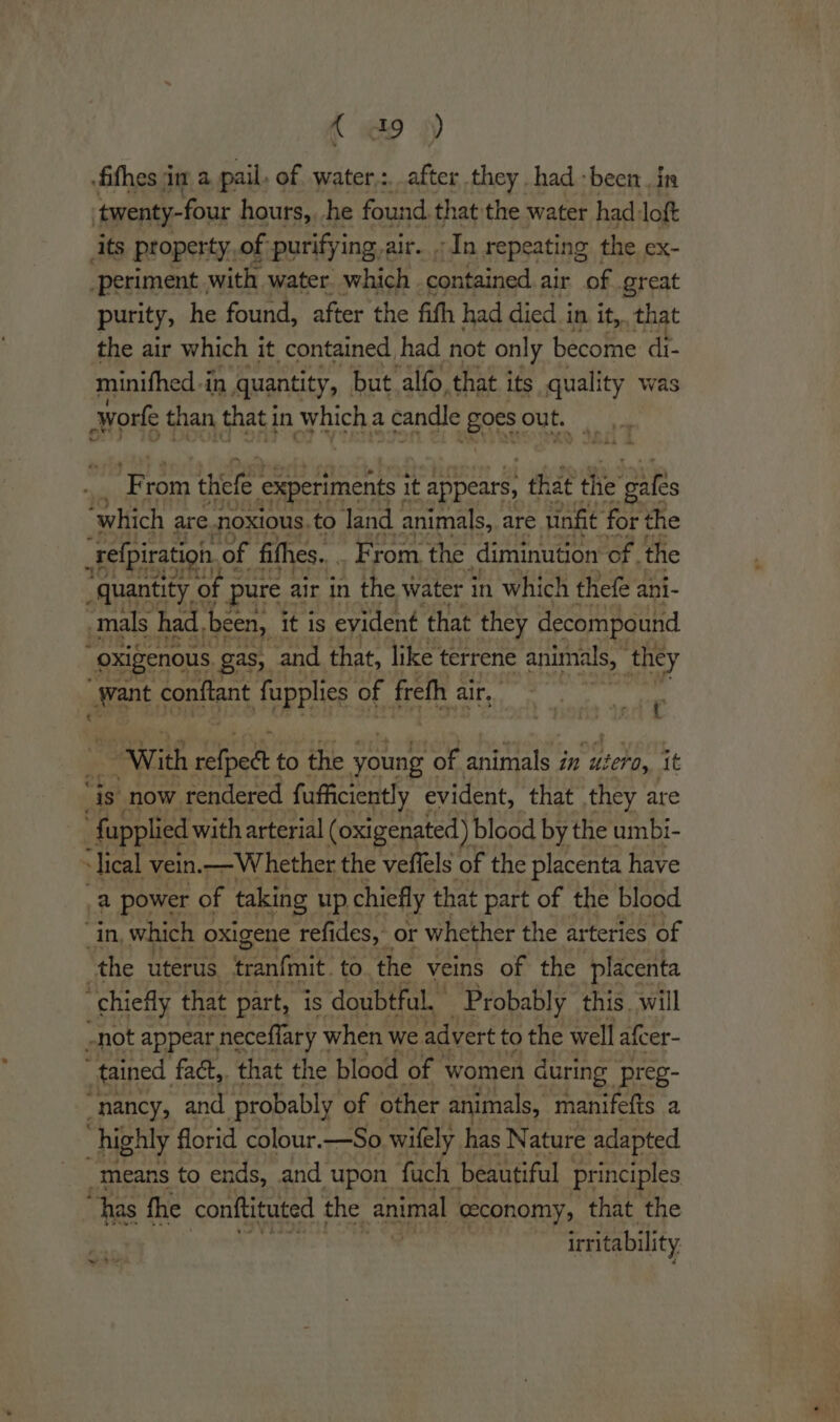 { 49) fithes jim a pail, of water,:, after they had -been in ‘twenty-four hours,, he found. that the water had loft its property, of purifying,air. In repeating the ex- “periment. with water. which contained air of great purity, he found, after the fith had died in it, that the air which it contained had not only become di- minifhed -in quantity, but alfo, that its quality was worke than that in which a candle Bees out. ‘in rom thiefe experiments it appears, that thie ‘gales “which are noxious. .to land animals, are tinfit for the _relpiration. of fifhes... From the diminution of. the _quantity &lt; of pure air in the water in which thefe ani- mals had. been, it is evident that they decompound oxigenous. gas, and that, like terrene animals, | they ant, fonttant fupplies of frefh ¢ air, “¢ “With tee to the young’ of animals in ae it ‘is now rendered fafficiently evident, that they are {upplied with arterial (oxigenated) | blood by the umbi- i ical vein.— Whether the veffels of the placenta have _a power of taking up. chiefly that part of the blood “in, which oxigene refides, or whether the arteries of the uterus tranfmit. to. the veins of the ‘placenta “chiefly that part, is ‘doubtful. Probably this. will -not appear neceflary \ when we advert to the well afcer- tained fact,. that the blood of women during preg- nancy, and ‘probably of other animals, manifefts a highly florid colour. + aoe wifely has Nature adapted “means to ends, and upon fuch beautiful principles “has fhe conttituted the animal ceconomy, that the irritability