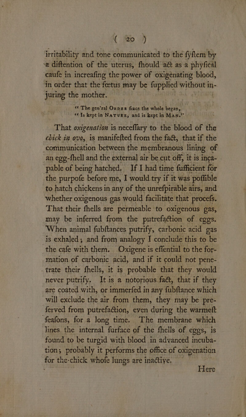 irtitability and tone communicated to the fiftem by ‘a diftention of the uterus, fhould aét as-a phyfical caufe in increafing the power of oxigénating blood, in order that the feetus may be fupplied without in- juring the mother. ‘¢ The gen’ral Onper fince the whole began, <¢13 keptin NaTuRE, and is kept in Man.” That oxigenation is neceflary to the blood of the chick in ove, is manifefted from the fact, that if the ‘communication between the membranous lining of an egg-fhell and the external air be cut off, it is inca- pable of being hatched. If I had time fufficient for the purpofe before me, I would try if it was poflible to hatch chickens in any of the unrefpirable : airs, and whether oxigenous gas would facilitate that procefs. That their fhells are permeable - to oxigenous gas, may be inferred from the putrefaction of eggs. ‘When animal fubftances putrify, carbonic acid gas is exhaled; and from analogy I conclude this to be the cafe with them. Oxigene is effential to the for- mation.of carbonic acid, and if it could not pene- trate their fhells, it is probable that they would never putrify. It.is a notorious faét, that if they are coated with, or immerfed in any fubftance which will exclude the air from them, they may be pre- ferved from putrefa@ion, even during the warmeft feafons, for a Jong time. The membrane which lines. the internal furface of the fhells of eggs, is found to be turgid with blood in advanced incuba- tion; probably it performs the office of oxigenation for the-chick whofe lungs are inactive. . Here
