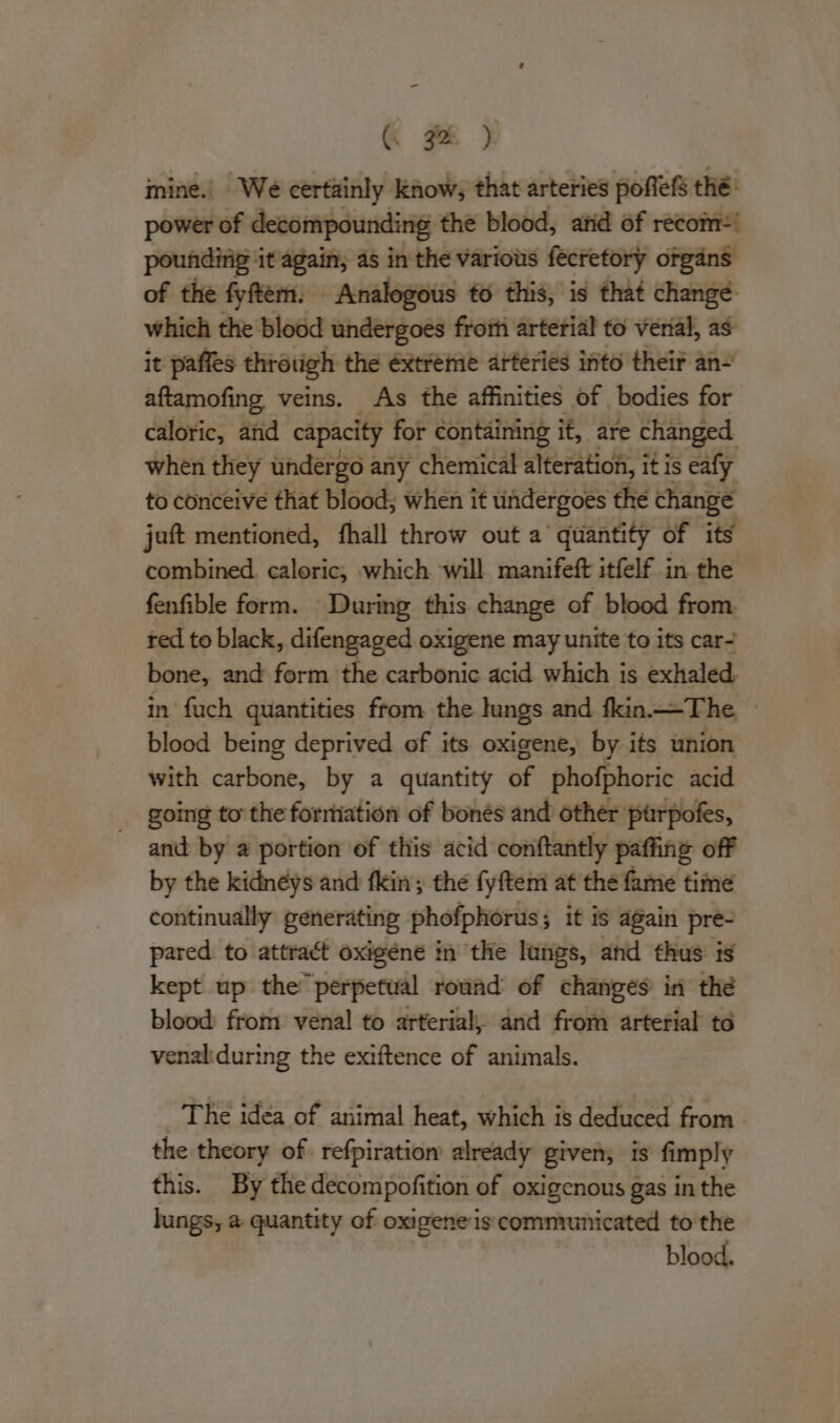 ( 3% ) mine.. We certainly Know, that arteries pofefs thé: power of decompounding the blood, atid of recom: poundinig it again, as in the various fecretory organs of the fyftem: Analogous to this, is that change. which the blood undergoes froiti arterial to verial, as it paffes through the éxtreme arteries into their an- aftamofing veins. As the affinities of bodies for caloric, and capacity for containing if, are changed when they undergo « any chemical alteration, it is eafy to conceive that blood; when it undergoes the change juft mentioned, fhall throw out a quantity of its combined. caloric, which will manifeft itfelf in the fenfible form. During this change of blood from. ted to black, difengaged oxigene may unite to its car- bone, and form the carbonic acid which is exhaled in fuch quantities from the lungs and fkin—The — blood being deprived of its oxigene, by its union with cdrtiomb: by a quantity of phofphoric acid going to the foriation of bonés and other purpofes, and by a portion of this acid conftantly paffing off by the kidneys and fkin; the fyftem at the fame time continually generating phofphorus ; ; it is again pre- pared. to attract oxigéne in the lungs, and thus is kept up the’ perpetual round of changes in thé blood from venal to arterial, and from arterial to venal:during the exiftence of animals. The idea of animal heat, which is deduced from. the theory of refpiration already given; is fimply this. By the decompofition of oxigenous gas in the lungs, a quantity of oxigene is communicated to the blood.