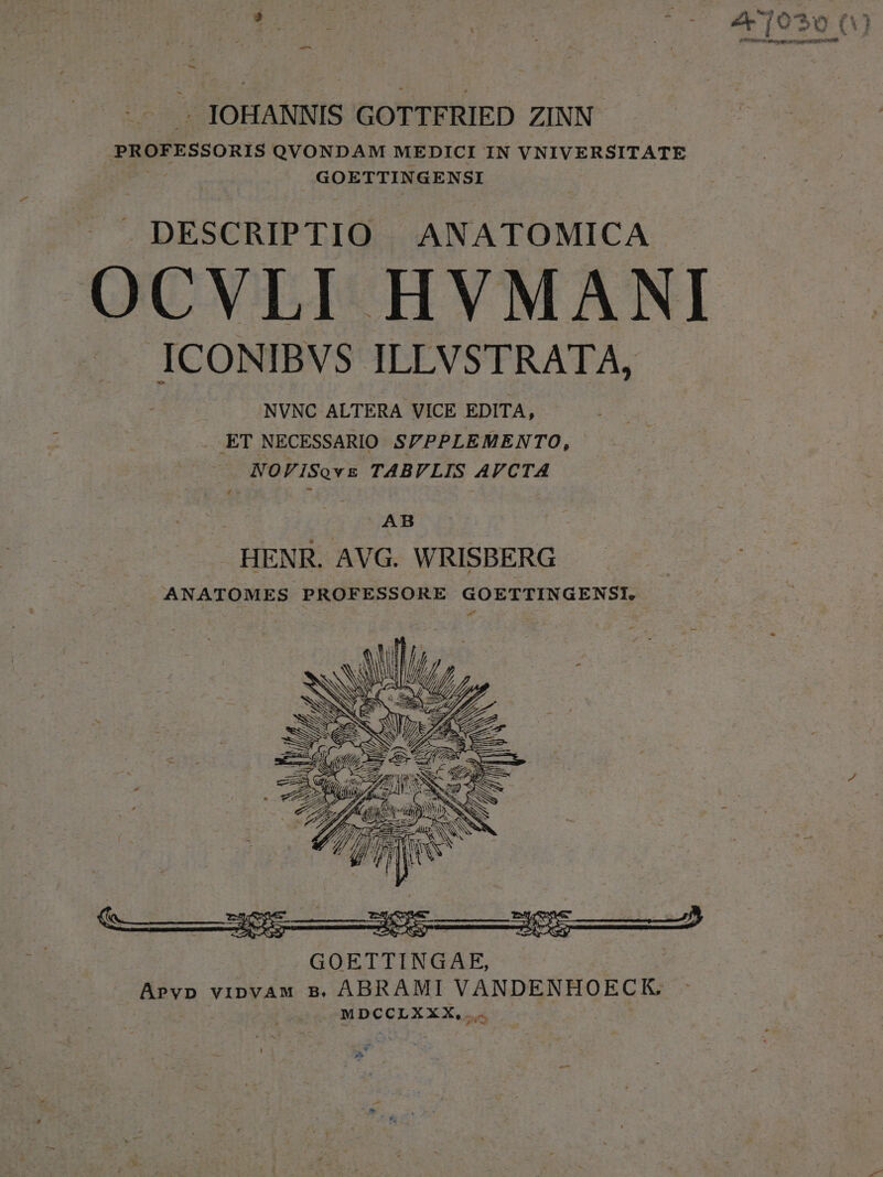 -— b . JOHANNIS GOTTFRIED ZINN- PROFESSORIS QVONDAM MEDICI IN VNIVERSITATE : GOETTINGENSI DESCRIPTIO ANATOMICA OCVLI HVMANI ICONIBVS ILEVSTRATA, NVNC ALTERA VICE EDITA, . ET NECESSARIO. S/PPLEMENTO, NOFISovs TABVLIS AVCTA AB » . HENR. AVG. WRISBERG ANATOMES PROFESSORE GOETTINGENSI.