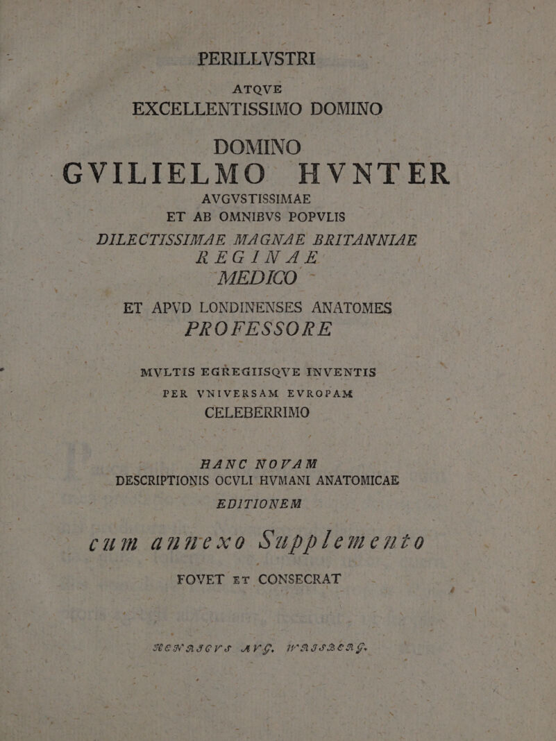 PERILLVSTRI ^ — ATOVE | EXCELLENTISSIMO DOMINO DOMINO GYVILIELMO HVNTER AVGVSTISSIMAE ET AB OMNIBVS POPVLIS - DILECTISSIMAE MAGNAE BRITANNIAE hEGIJWE MEDICO - ET APVD LONDINENSES ANATOMES PROFESSORE MVLTIS EGREGIISQVE INVENTIS PER VNIVERSAM EVROPAM CELEBERRIMO M HANC NOVAM DESCRIPTIONIS OCVLI HVMANI ANATOMICAE EDITIONEM cum antt xo Supplemento . FOVET zT CONSECRAT XesSaSQYA AV. JHOASSA6AE.