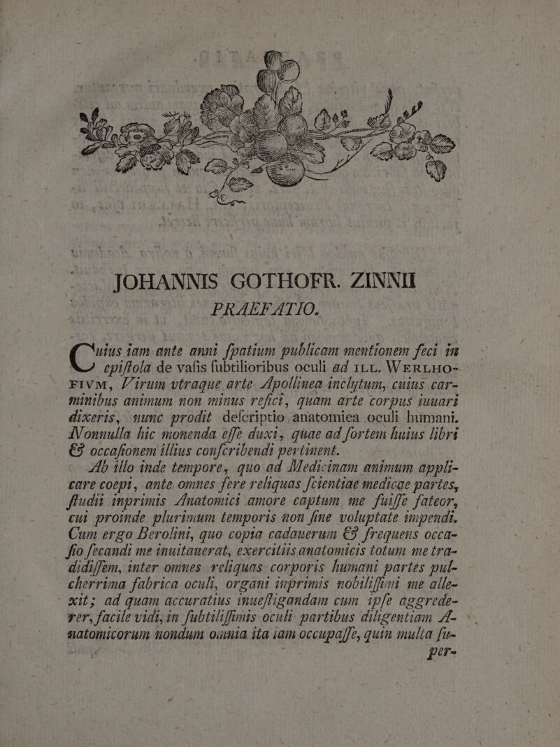 QU SEN Xy JOHANNIS GOTHOFR. ZINNII à PRAEFATIO. — — (ur iam ante anni fpatium publicam mentionem feci. in epi/Tola de vafis fubtilioribus oculi ad 1.1. Wen ruo- rFiVM, irum vtraque arte. Adpollinea anchytum, cuius car- minibus animum non minus refici, quam arte corpus iuuari dixeris, munuc prodit defcriptio anatomiea oculi humani. AVonnulla hic monenda effe duxi, guae ad fortem huius libri €3 occaftonem illius confcribendi pertinent. Ab illo inde tempore, quo ad Medicinam animum appli- eare coepi, ante omnes fere reliquas Jcientiae medicae partes, fludii inprimis natomici amore captum qme fuiffe fateor, cui proinde plurimum temporis non fme voluptate impendi. Cum ergo Berolini, quo copia cadauerum €9 frequens occa- fo f/ecandi me inuitauerat, exercitiis anatomicis totum me tra- didi/fem, inter omnes reliquas. corporis humani partes gpul- cherrima fabrica oculi, organi inrimis nobilifimi me alle- wit; ad quam accuratius imueftigandam cum. ipfe aggrede- rer, facile vidi, im fubtiliffmis oculi partibus diligentiam A4- natomicorum nondum oiumia ita iam occupaffe, quim multa fu- P : per - A