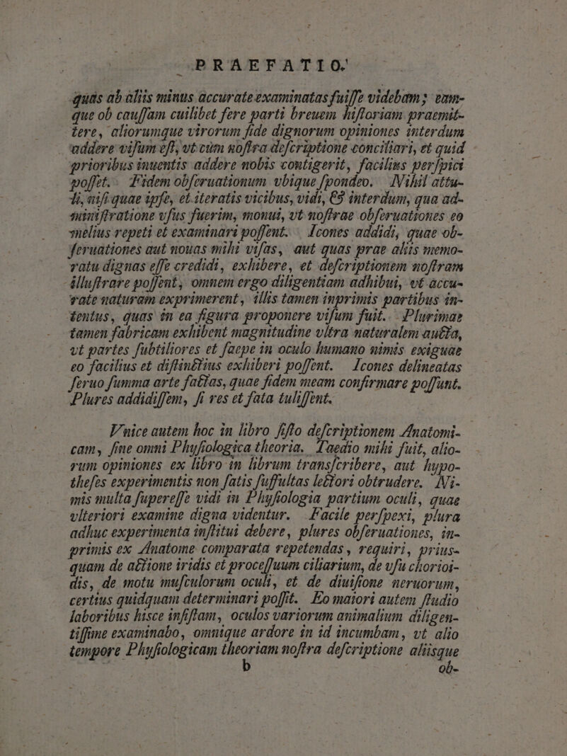 quas ab aliis miuus accurate examinatas fuiffe videbam; vmn- que ob cauffam cuilibet fere parti breuem hifloriam prazmit- zere, aliorumque virorum fide dignorum opiniones interdum addere vifum eff; vt cum noflra dofcriptione conciliari, et quid grioribus inuentis addere mobis coutigerit, faciliss perfpici poffet... fidem ob[eruationum vbique fpondzo. — IVihil attu- 1i, vifi quae tpfe, et- iteratis vicibus, vidt, €9 interdum, qua ad- suiniftratione vfus fuerim, monuit, vt nofirae obferuationes eo vnelius repeti et examinari poffeut. — [cones addidi, quae ob- yJeruationes gut nouas mih vifas, aut quas prae aliis memo- vatu dignas effe credidi, exlubere, et defcriptionem noftram -élluftrare po[Jent, omnem ergo diligentiam adhibui, vt accu- vate vaturam exprimerent , llis tamen inprimis partibus 4n- dentus, quas $n ea figura proponere vifum fuit... Plurimae . tamen fabricam exhibent magnitudine vitra nataralim autda, vt partes fubtiliores et faepe in oculo humano mimis exiguae eo facilius et diflin£tius exhiberi poffent. — [cones delineatas feruo fumma arte fatias, quae fidem meam confirmare poffunt. Plures addidiffem, fi res et fata tuli/Junt. - F/uice autem hoc in libro fiflo defcriptionem Zfnatomi- cam, fine omni Phufiologica theoria. l'aedio mihi fuit, alio- rum opiniones ex libro in librum trans[cribere, aut. htpo- thefes experimentis uon fatis fuffultas le£tori obtrudere. — IVi- mis multa fupereffe vidi im Phyfiologia partium oculi, quae vlieriori examine digua videntur. Facile perfpexi, plura adhuc experimenta inflitui debere, plures obferuationes, in- grimis ex. Zdlnatome comparata vepetendas , reguiri, prius- quam de a£tione iridis et procejjuum ciliarium, de vfu chorioi- dis, de motu mufculorum oculi &amp; de diuifione neruorum, certtus quidquam determinari po[ft. . o maiori autem ffudio laboribus hisce infiflam, oculos variorum animalium diligen- tiffime examinabo, omnique ardore in id incumbam, vt. alio tonpore Phufiologicam epa noftra defcriptione aliisque LA. | à O b-