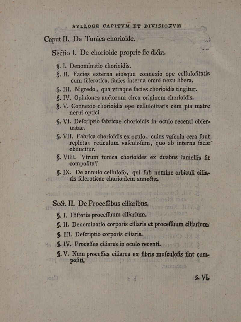 Caput II. De Tunica chorioide. RA m Sectio I. De chorioide proprie fic dicta. $. I. Denominatio chorioidis. $. IL. Facies externa eiusque connexio ope cellulofitatis cum fclerotica, facies interna omni nexu libera. $. III. Nigredo, qua vtraque facies chorioidis tingitur. $. IV. Opiniones auctorum circa originem chorioidis. $. V. Connexio chorioidis ope cellulofitatis cam pia matre nerui optici. $. VI. Defcriptio fabricae chorioidis in oculo recenti obfer- uatae. S. VII. Fabrica chorioidis ex oculo, cuius vafcula cera funt repleta; reticulum vafculofum, quo ab interna facie ' obducitur. $. VIH. Vtrum tunica chorioides ex duabus Iamellis fit compofita? $.IX. De annulo cellulofo, qui füb nomine orbiculi cilia- zis Ícleroticae chorioidem anneGit. .SSe&amp;. II. De Proceffibus ciliaribus. $. I. Hiftoria proceffuum ciliarium. | $. II. Denominatio corporis ciliaris et proceffuum ciliarium; $. HII. Defcriptio corporis ciliaris. ! $. IV. Proceffus ciliares in oculo recenti. $. V. ron proceffus ciliares ex fibris muículofis fint cor&amp;- pofit |