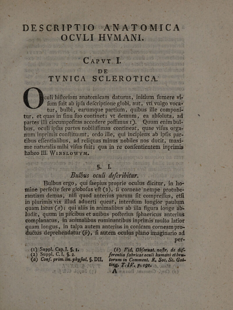 DESCRIPTIO ANATOMICA OCVLI HYMANI. Cog | DE TYNICA SCLEROTICA. Biculi hifforiam anatomicam daturus, initium fumere vi- ? [um fuit ab ipfa defcriptione globi, aut, vti vulgo voca« tur, bulbi, earumque partium, quibus ille componi- tür; et quas in finu fuo continet; vt demum, ea abfoluta, ad partes illi circumpofitas accedere poffimus I). Quum enimbul- bus, oculi ipfas partes nobiliffimas contineat, quae vifus orga- num inprimis conftituunt, ordo ille, qui incipiens ab ipfis par- tibus effentialibus, ad reliquas minus nobiles nos ducit, maxi- me naturalis mihi vifus fuit; qua in Ie confentientem inprimis habeo lil. Wissrtowvw. TITQHES Il, MR P S KA Bulbus oculi. defcribitur. Bulbus ergo, qui faepius proprie oculus dicitur, in ho- 3snine perfecte fere globofus eft (2), fi corneae nempe protube- rantiam demas, nifi quod anterius parum fit compreffus, etfi in plurimis vix illud aduerti queat, interdum longior paulum quam latus (7); qui aliis in animalibus ab illa figura longe ab- ludit, quum in pifcibus et auibus pofterius fphaericus anterius complanatus, in animalibus ruminantibus inprimis multo latior quam longus, in talpa autem anterius in conicam corneam pro- datis deprehéndatur e, f autem oculus xf imaginario ad per- E Suppl. Cap.I. $. 1; : (P) id, Obferint. noftr. de dif- ,.€2) Suppl. C.T. $.2 ferentia fabricae oculi humani etbru- * (a) Conf. prim. bin. pho ol, $ DII, torum in Comment. R, Soc, Sc. Got- Gpove o Ung THE. pago 2205 | .