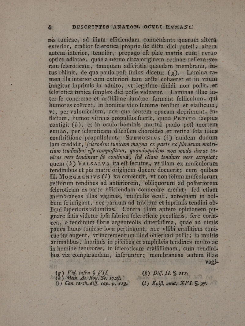 nis tunicae, ad illam efficiendam conueniant; quarum alterá exterior, craffior fclerotica. proprie fic dicta. dici poteft ;. altera autem interior, tenulor, propago eft piae.matris cum: neruo optico adiatae, quae a-neruo circa originem retinae reflexa: ves ram fcleroticam, tamquam adícititia quaedam membrana, in« tus oblinit, de qua paulo poft fufius dicetur (g). Lamina ta- men illa interior cum exteriori tam ar&amp;te cohaeret et in vnum iungitur inprimis in adulto, vt legitime diuidi non poffit, et Íclerotica tunica fimplex dici poffe videatur. | Laminae illae in- ter fe concretae et ar&amp;iffime iunctae. formant folliculum , qui humores co&amp;rcet, in homine viuo fnmme tenfum et elafticum, vt, per vulnufculum, acu: quo lentem opacam deprimunt, in- flitum, humor vitreus propulfus fuerit, quod PET1TO faepius contigit (4), et in oculo:hominis mortui paulo poft mortem euulífo, per fcleroticam difciffam choroidea.et retina fola illius conftriétione PNIUBIIMR STENONIVS (7) quidem dudum jam credidit, /clerodem tunicam magna. ex parte ex fibrarum motri- cium tendinibus e[fe compofitam, quandoquidem mon modo. durae tu- micae vere tendinsae fit continud, [ed ctiam tendines vere. excipiat; quem (£) VarsALva.ita eft fecutus, vt illam ex mufculorum tendinibus et pia matre originem ducere docuerit; cum quibus fil. MonGaaGNrivs (7) ita confentit, vt non folum mufculorum re&amp;orum tendines ad anteriorem, obliquorum ad pofteriorem fcleroticam ex parte efficiendam conuenire credat; fed etiam membraneas illas vaginas, mufculis oculi, antequam in bul- bum feinfigant, nec paruum ad tractum et inprimis tendini ob- liqui fuperioris adiunctas. Contra illam autem opinionem pue gnare fatis videtur ipfa fabrica fcleroticae peculiaris, fere coria- cea, a tendinum fibris argenteolis diuerfiffima, quae ad nimis pauca huius tunicae loca pertingunt, nec vllibi craffitiem tuni- càe'ita augent, vtincrementum. illud obferuari poffit; in multis animalibus; inprimis in pifcibus et amphibiis tendines multo ac in homine tenuiores, in fcleroticam craffiffrmam, cum tendini- bus vix comparandam, inferuntur; membraneae autem illae | | emis — Vàgi- . HR] Y . ; olio e dE demus) aM DITE Sr