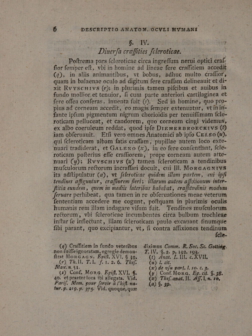 $. IV. | : 4 JDiuerfa craffities fcleroticae. | : Poftrema pars fcleroticae circa ingreffum nerui optici craf- fior femper eft, vbi in homine ad lineae fere craffitiem accedit (4g), in aliis animantibus, vt bobus, adhuc multo craffior, quam in balaenae oculo ad digitum fere craffam delineauit et di- xit Rvvscnivs (r); in plurimis tamen pifcibus et auibus in fundo mollior et tenuior, fi cum parte anteriori cartilaginea et fere offea conferas. inuenta fuit ().. Sed in homine, quo pro- pius ad corneam accedit, eo magis femper extenuatur, vtinin- fante ipfum pigmentum nigrum chorioidis per tenuiffimam fcle- roticam pelluceat, et candorem, quo corneam cingi videmus, ex albo coeruleum reddat, quod ipfe DigwERBRokcx1vs (0) iam obferuauit. Etfi vero omnes Anatomici ab ipfo CErso (t), qui fcleroticam albam fatis craffam, pupillae autem loco exte- .nuari tradiderat, et Gar Exo (x), in eo fere confentiant, fcle- roticam pofíterius effe craffiorem, prope eorneam autem atte- nuari (y); Rvvscnuivs (z) tamen fcleroticam a tendinibus mufculorum rectorum incraffari docuit, cui Hl. MonGAGNIVS jta adfüpulatur (a), vt frleroticae. quidem illam partem, eui ipfi - tendines affiguntur , crafforem fieri s^ VMlarum autem affixionum inter- flitia eundem , quem in medüs lateribus habebat, era[fitudinis modum feruare perhibeat, qua tamen in re obferuationes meae veterum fententiam accedere me cogunt, poftquam in plurimis oculis humanis rem illam indagare vifum fuit, Tendines mufculorum rectorum, vbi fcleroticae incumbentes circa bulbum trochleae inftar fe inflettunt, illam fcleroticam paulo excauant finumque fibi parant, quo excipiantur, vt, fi contra affixiones tendinum Ícle- (4) Craffitiem in fundo veteribus — diximus Conn. R. Soc, Sc. Gottisig. non ífuiffeignoratam,egregiedemon- . 7.1V. $.2. p. 192. 193. ftrat MonaAGN. Epift. XVl. $ 39. -— (£) nat. L.1MI. e XVIT, (r) Th.lM, T.l, f.1.2. 6. Thef. (1) f. cit. | Max. n.51. (x) de vfu part. l. 10. c. 3. ; (s) Conf, Mona. Epift. XVI. $. (y) Conf. Mong. Ep.cii. $. 38. 40. etpraeterloca ibi allegata, Vid, (x) Thef.anat, Yl. Aff, 1, n. 10, Parif. Mem. pour au à l'hift.na- (a) $. 39. | fur. p. 410. p. 275. Vid. quoque,que |