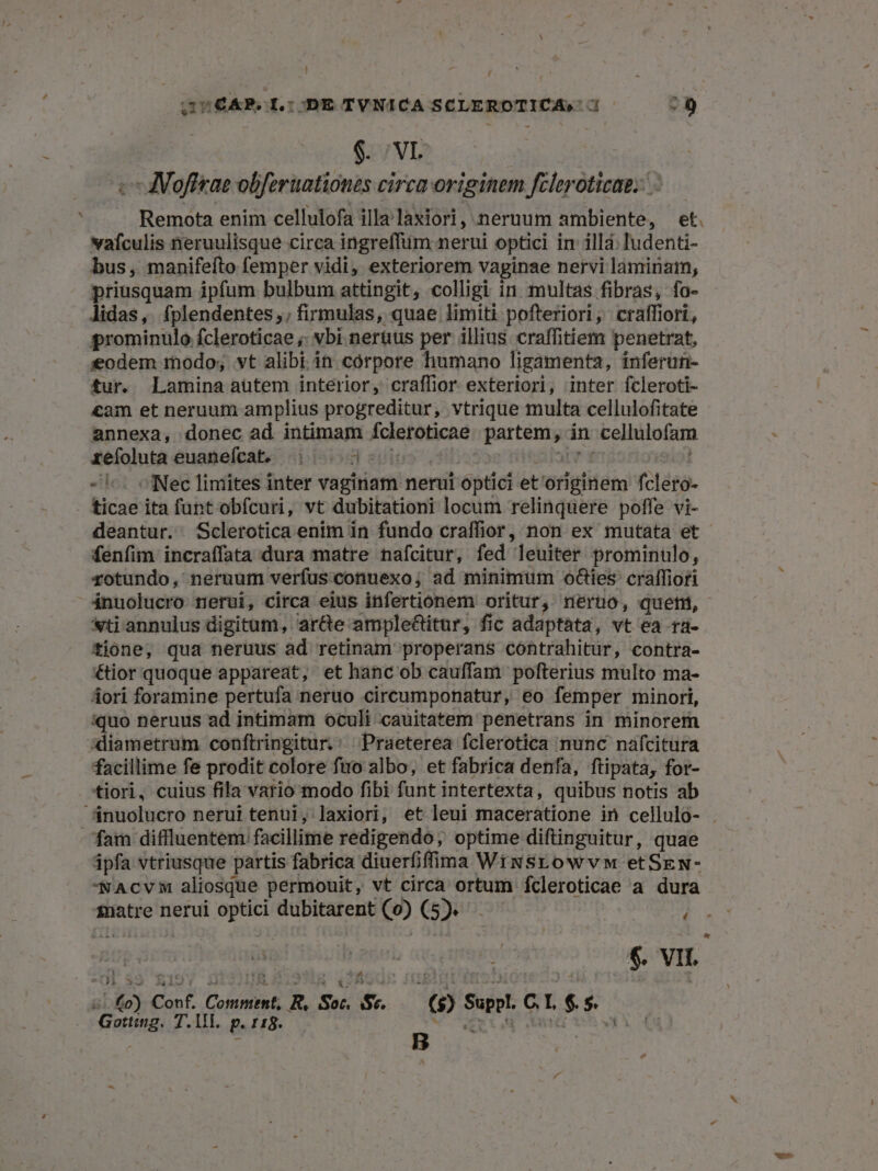 ! GUCAR.SL:ODE TVNICA SCLEROTICA, 3 - f $. VL c MVofieae obferuationes circa originem fcleroticae.. Remota enim cellulofa illa laxiori, neruum ambiente, et. vafculis neruulisque circa ingreffüm nerui optici in illa. ludenti- bus, manifeíto femper vidi, exteriorem vaginae nervi laminam, priusquam ipfum bulbum attingit, colligi in multas fibras, fo- lidas, fplendentes;, firmulas, quae limiti pofteriori, craffiori, prominulo fcleroticae ;; vbi nerüus per illius craffitiem penetrat, eodem modo; vt alibi. in corpore humano ligamenta, inferun- tur. Laminaaüutem interior, craffior exteriori, inter fcleroti- cam et neruum amplius progreditur, vtrique multa cellulofitate annexa, donec ad intimam fcleroticae. partem, án cellulofam refoluta euanefcat. 3... 300 | alarrs f. - i^. ofNec limites inter vaginam nerut optici et'originem fclero- . ticae ita funt obfcuri, vt dubitationi locum relinquere poffe vi- deantur.. Sclerotica enim in fundo craffior, non ex mutata et fenfim incraffata dura matre nafcitur, fed leuiter prominulo, rotundo, neruum verfus:conuexo; ad minimum o&amp;ies cralffiori ánuolucro nerui, circa eius infertionem oritur, nerno, quetn, «ti annulus digitum, ar&amp;e ample&amp;itur, fic adaptata, vt ea ra- tione, qua neruus ad retinam properans contrahitur, contra- &amp;ior quoque appareat, et hanc ob cauffam pofterius multo ma- dori foramine pertufa neruo circumponatur, eo femper minori, iquo neruus ad intimam oculi cauitatem penetrans in minorem xliametrum conftringitur,' Praeterea fclerotica nunc nafcitura facillime fe prodit colore fuo albo, et fabrica denfa, ftipata, for- tiori, cuius fila vario modo fibi funt intertexta, quibus notis ab nuolucro nerui tenui, laxiori, et leui maceratione in cellulo- . fam diflluentem facillime redigendo, optime diftinguitur, quae ápfa vtriusque partis fabrica diuerfiffima Wiwsrowvw etSEw- AcvM aliosque permouit, vt circa ortum fcleroticae a dura £natre nerui optici dubitarent (o0) (5). )  $. VI I. (o) Conf. Comment, R, Soc. Sv. — ($) Suppl. C.L. $. $. Gottig. T. 1. p. 118. AR ut aed ch yn 4 E $52? -