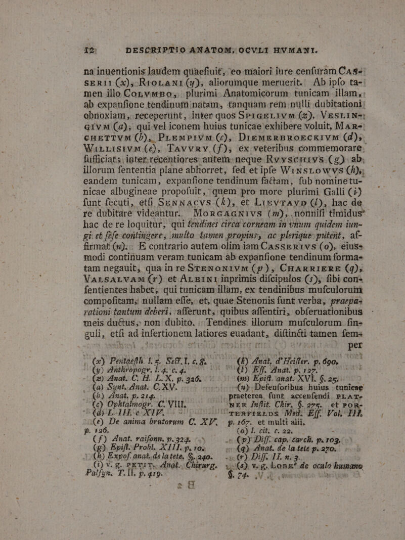 na inuentionis laudem quaefiuit, eo maiori iure cenfuram Cas» sERII(X), RrorLaNi(y), aliorumque meruerit. Ab ipfo ta- men illo Conv wBo;. plurimi. Anatomicorum. tunicam illam, : ab expanfione tendinum natam, tanquam rein nulli dubitationi: obnoxiam, receperunt, inter quos SP1aEL1v M (2), VESLINe: GivM (a); qui vel iconem huius tunicae exhibere voluit, MAn-: cuETTVM (D), PLrewmPIVM (c£), Die&amp;uEsRBROECKIVM (d); WirrisivM (6e), TavvRv (f), ex veteribus commemorare; fufficiat;. inter.recentiores: autem. neque Rvyscuivs (g) ab. illorum fententia plane abhorret, fed et iple Wixstowvs (h); eandem tunicam, expanfione tendinum factam, fub nominetu- nicae albugineae propofuit, quem pro more plurimi Galli (2) funt fecuti, etfi SEN NAcvs (£), et LigvrAvD (/), hac de re dubitare videantur. MoncaAanuivs ( m),. nonnifi timidus hac de re loquitur, qui femdimes circa corneam in vnum quidem iun- - gi. et fefe contingere, sulto tamen propius, ac plerique: gitent, af- firmat (1). E contrario autem olim iam CassEnR1tvs (0), eius modi continuam veram tunicam àb expanfione tendinum forma- tam negauit, qua in re STENONIVM (p), CHARRIERE (4), VALSALVAM(rT) et Ar niNt1 inprimis difcipulos (5), fibi con- fentientes habet, qui tunicam illam, ex tendinibus mufculorum compofitam; nullam effe, et, quae Stenonis funt verba, praepa- rationi tantum deberi, :a(ferunt,: quibus affentiri, obferuationibus meis duétus, non dubito. .; Tendines. illorum mufculorum. fin- guli, EHE ad IN TOH eA latiores Vina: apap tamen fems | | per Je (x) Pii l2. Seff. I. £. &amp;. NO nal FH: | p. 690. Cp) anthropoge, 1.4. c. 4. Q0) Eff. Anat. p. 127. ; (29 Znat. €. H. L.X. g. 326. | 6m) Epift. anat. XVI. $.25.- .. (a) Synt, Anat. C. XV. ^o o(ny.Defenforibus. huius : tunicae — (5) Zinat. p. 214. , praeterea funt accenfendi. PLAT- (c) Ophtalmogr. c VII. /— . NER Znflit. Chir. $. 275. et Pon-. C(d E4H.oc XIV. 77 UU vgRFIELDS Me. E[f. Vol. I1. (2e) De anima brutorum C. X r. . prÓ7. et multi alii, , 5 jt ji EGER Dif 622... nat. vaifonm, p.324, ^.^ - €py Di[f. cap. carch, p. ro (g). Epifl. Probl. XIII. q. r0. 5 (q) Zdinat, Hn LA de nros | (A) Expof. anat.delatete, S.240-.— (0) Diff. 11. (2) v. g. PETI T. al. Chirurg. SOR 13 Long! de ocalo humano Palfyn.. T. ll. p. q19.- CE Z4. SN OD cinodaso Vira « H v -