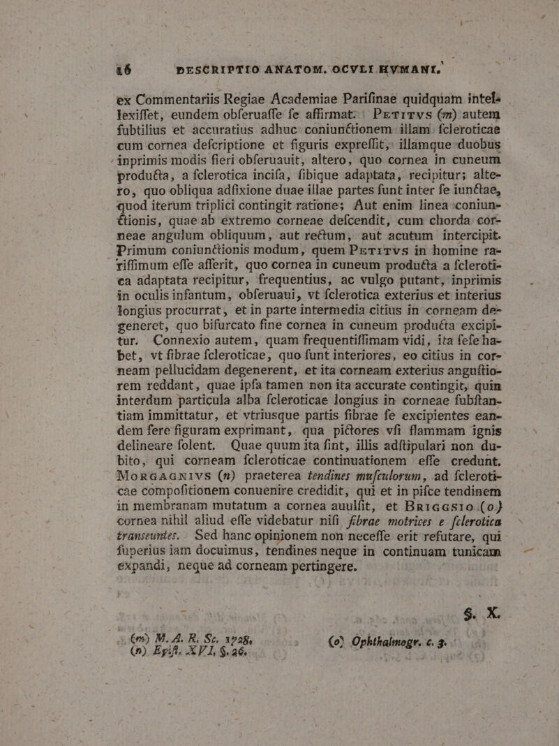 ex Commentariis Regiae Academiae Parifinae quidquam intel« lexiffet, eundem obferuaffe fe affirmat. ^ PETITvS (7m) autem fubtilius et accuratius adhuc: coniunctionem illam. fcleroticae cum cornea defcriptione et figuris expreffit,: illamque duobus Ánprimis modis fieri obferuauit, altero, quo cornea in cuneum produ&amp;a, a fclerotica incifa, fibique adaptata, recipitur; alte- fo, quo obliqua adfixione duae illae partes funt inter fe iunctae, quod iterum triplici contingit ratione; Aut enim linea :coniun- €ionis, quae ab extremo corneae deícendit, cum chorda cor- neae angulum obliquum, aut rectum, aut acutum intercipit. Primum coniunctionis modum, quem PETiTvs in homine ra- viffimum effe afferit, quo cornea in cuneum produtla a fcleroti- ca adaptata recipitur, frequentius, ac vulgo putant, inprimis in oculis infantum, obferuaui, vt fclerotica exterius et interius longius procurrat, etin parte intermedia citius in corneam de- generet, quo bifurcato fine cornea in cuneum produéta excipi- tur Connexio autem, quam frequentiffimam vidi, ita fefeha- bet, vtífibrae fcleroticae, quo funt interiores, eo citius in cor- neam pellucidam degenerent, et ita corneam exterius anguftio- rem reddant, quae ipfa tamen non ita accurate contingit, quin interdum particula alba fcleroticae longius in corneae fubftan- tiam immittatur, et vtriusque partis fibrae fe excipientes ean- dem fere figuram exprimant, qua picores vfi flammam ignis delineare folent. Quae quum ita fint, illis adftipulari non du- bito, qui corneam fcleroticae continuationem effe credunt. MoncaAGxivs (s) praeterea £endines mu[culorum , ad fcleroti- cae compofitionem conuenire credidit, qui et in pifce tendinem in membranam mutatum a cornea auuifit, et Bn1Gaasio (o) cornea nihil aliud effe videbatur nifi fbrae motrices e felerotica £ranjeunier.. Sed hanc opinionem non neceffe erit refutare, qui fuperius iam docuimus, tendines neque in continuam tunicam expandl, negue ad corneam pertingere. TT CB PHI rS £m) M. A. R. S. 1^28, Johthah $ $t (0) Egift. X V1, $26. Col Gba HEM OR ge