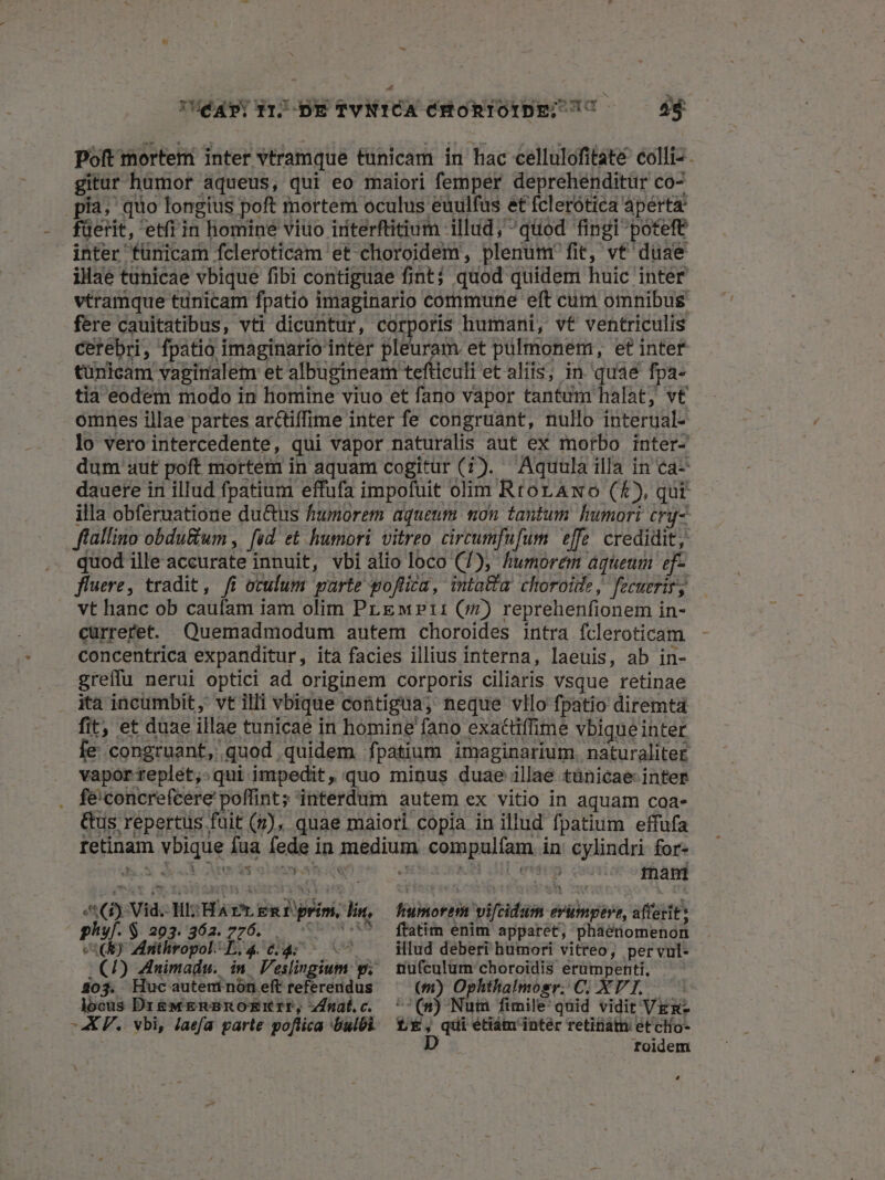 éayDRIBDETYNICA ÓHoRTOTDE; C ——— 4$ Poft mortem inter vtramque tunicam in hac cellulofitate colli- . gitur humor aqueus, qui eo maiori femper deprehenditür co- .pía, quo longius poft mortem oculus euulfus et fclerotica aperta füerit, etfi in homine viuo irterftitium illud, quod fingi poteft inter fünicam fcleroticam et choroidem, plenum fit, vt duae illae tunicae vbique fibi contiguae fint; quod quidem huic inter vtramque tunicam fpatio imaginario commune eft cum omnibus. fere cauitatibus, vti dicuntur, corporis humani, vt ventriculis cerebri, fpatio imaginario inter pleuram et pulmonem, et inter tünicam vagiralem et albugineam tefticuli et aliis; in. quae fpa- tia eodem modo in homine viuo et fano vapor tantum halat, vt omnes illae partes arctiffime inter fe congruant, nullo interual- lo vero intercedente, qui vapor naturalis aut ex morbo inter- dum aut poft mortem in aquam cogitur (7). Aquula illa in ca- dauere in illud fpatium effufa impofuit olim RtorAwo (4), qut illa obferuatione du&amp;us humorem aqueum non tantum humori crq- ffallino obdu&amp;um , fed. et humori vitreo circumfufum effe. credidit, quod ille accurate innuit, vbi alio loco (7), humorem aquenm ef- fluere, tradit, fi oculum parte goflica, inta&amp;a choroitle, fecuerirs vt hanc ob caufam iam olim Pr EeM»?ti1 (5$) reprehenfionem in- curreret. Quemadmodum autem choroides intra fcleroticam concentrica expanditur, ita facies illius interna, laeuis, ab in- greffu nerui optici ad originem corporis ciliaris vsque retinae ita incumbit, vt illi vbique contigua, neque vllo fpatio diremta fit, et duae illae tunicae in homine fano exactiffime vbique inter fe congruant, quod quidem fpatium imaginarium. naturaliter vaporreplet,:qui impedit, quo minus duae illae tünicae- inter . feconcrefcere poffint; interdum autem ex vitio in aquam coa- &amp;us repertus fuit (7), quae maiori copia in illud fpatium effufa rtetinam vbique fua fede in medium compulfam in: cylindri for- ds. des Medis olim hii 4 KE LEE: cau tnantd Us , AG) Vid. HI: HA rr egt prim, lin, phyf. $203,362. 276... 07 0 VR) Mithropol L4 64: (7) Znimadu. in. Veslingiu 203. Huc auteninon eft referendus locus Dr&amp;wenBnoEkrrIP, zdfnal.c. -X P. vbi, Jaefa parte poflica bulbi N fHiumorem vifcidum erumpere, afferit: ftatim enim apparet, phaenomenon illud deberi humori vitreo, per vul- nufculum choroidis erümpenti, (m) Ophthalmosr. C; XT I. ^^(s) Num fimile quid vidit VEg- LE, quietiám' inter retina et cHo- D toidem L]