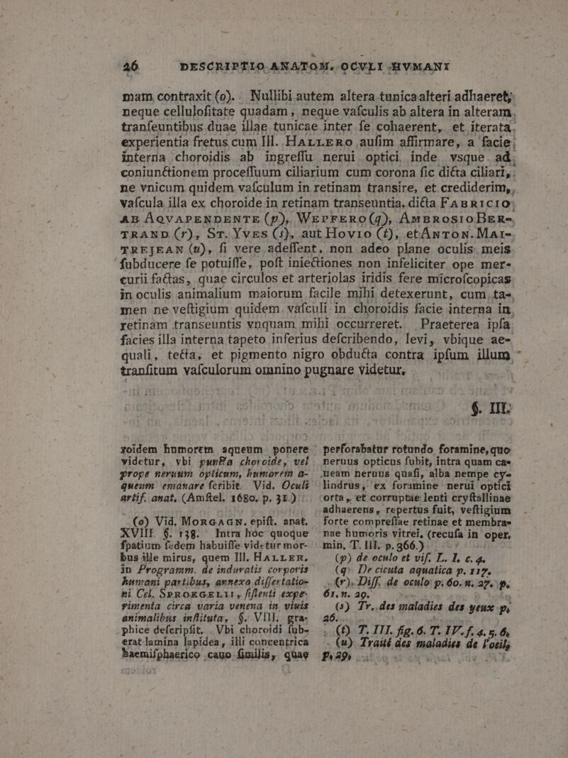 mam. contraxit(o).. Nullibi autem altera tunica alteri adhaeret; neque cellulofitate quadam , neque vafculis ab altera in alteram. tranfeuntibus duae illae tunicae inter fe cohaerent, et iterata. experientia fretus cum Ill. HArrrRo aufim affirmare, a facie; interna choroidis ab ingreffu nerui. optici inde. vsque. ad; coniunctionem proceffuum ciliarium cum corona fic di&amp;a ciliari, . ne vnicum quidem vaículum in retinam transire, et crediderim, , vaícula illa ex choroide in retinam transeuntia, dicta FABR1c10; AB ÁQVAPENDENTE (p), WErvFERO(4), ÁmBnosroBEn-. TRAND (7), Sr. Yves (5), aut Hovio (2), etÁwToN.Mar-. TREJEAN (2), fi vere adeffent, non adeo plane oculis meis - fubducere fe potuiffe, poft inieCtiones non infeliciter ope mer- curii factas, quae circulos et arteriolas iridis fere microfcopicas in oculis animalium maiorum facile mihi detexerunt, cum. ta». men ne veftigium quidem. váfculi in choroidis facie interna in. getinam transeuntis vnquam mihi occurreret. Praeterea ipfa. facies illa interna tapeto inferius defcribendo, levi, vbique ae- quali, teta, et pigmento nigro obducta contra ipfum illum. tranfitum vafculorum omnino puguare videtut, | 3 -$ IE videtur, vbi punBa choroide, vel queum emanare fcribit. iid anat, (Amftel. 1680, p. 31.) (o) Vid, MoRnGAGR. epift. anat, XVIIE 6. 138. Intra hoc quoque fpatium f«dem habuiffe videtur mor- bus ille mirus, quem Ill, Harrrm. humani partibus, annexa differtatios »i Cel. SPROEGELIY, fifleuti expe animalibus inflituta, $. VII. gra- phice defcripfit, . Vbi choroidi fub- erat lamina lapidea, illi concentrica Nenifonsgeo. cauo (milis, guae perforabatur rotundo foramine, quo neruus opticus fubit, intra quam cae lindrus, ex foramine nerui optici adhuapers repertus fuit, veftigium forte compreflae retinae et membra» nae humoris vitrei, (recufa in : opske (p) de eculo et vif. L. l €.4. (q». De cicuta aquatica p. x1 D (7) Diff, .de oculo: p. 60. u.. 27 P. 61, n. a9. e Tr. des maladies des yeux n a . .(£) y 2 III. fig. 6. T. IF. 4. - (4)- Traité des malodin lin d Fai PRP2395