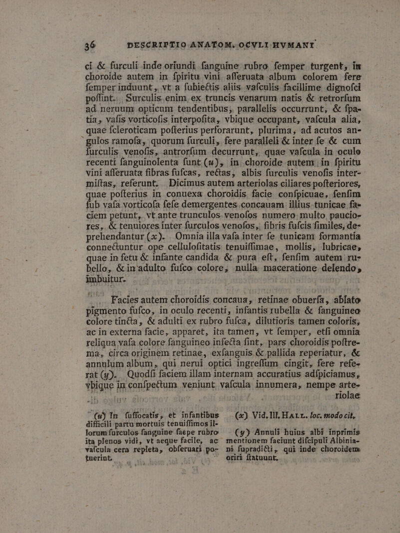 ci & furculi inde oriundi fanguine rubro femper turgent, im choroide autem in fpiritu vini afferuata album colorem fere femper induunt ,. vt a fubiettis aliis vafculis facillime dignofci poffint... Surculis enim, ex truncis venarum natis & retrorfum ad. neruum: opticunr tendentibus; parallelis occurrunt, & fpa- tia, vafis vorticofis interpofita, vbique occupant, vaícula alia, quae fcleroticam pofterius perforarunt, plurima, ad acutos an- gulos ramofa, quorum furculi, fere paralleli & inter fe & cum furculis venofis, antrorfum decurrunt, quae vafcula in oculo recenti fanguinolenta funt (u), in. choroide autem: in fpiritu vini afferuata fibras fufcas, rectas, albis furculis venofis Inter-- miítas, referunt. Dicimus autem arteriolas ciliares pofteriores, quae pofterius in conuexa choroidis facie confpicuae, fenfim fub vafa vorticofa fefe demergentes.concauam illius-tunicae fa- cien: petunt, vt ante trunculos. venofos numero. multo. paucio- res, & tenuiores inter furculos venofos,. fibris fufcis fimiles, de- » prehendantur (x). . Omnia illa vafa inter fe tunicam formantía connectuntur ope cellulofitatis tenuiffimae, mollis, lubricae; quae in fetu & infante candida &. pura eft, fenfim autem ru- bello, & in adulto fufco colore, nulla maceratione delendo imbuitur. | | i | - .. Facies autem choroidis concaua, retinae obuerfa, ablato pigmento fufco, in oculo recenti, infantis rubella & fanguineo colore tincta, & adulti ex rubro fufca, dilutioris tamen coloris; ac in externa facie, apparet, ita tamen, vt femper, etfi omnia reliqua vafa colore fanguineo infecta fint, pars chioroidis poftre- ma, circa originem retinae, exfanguis & pallida reperiatur, & annulum album, qui nerui optici ingreffum cingit, fere refe- rat(y). Quod faciem illam internam accuratius adfpiciamus, ybique in confpectum. veniunt vaícula innumera, nempe arte- vate turdiptda »» | riolae (wj In füffocatis, et infantibus — (x) Vid.Ill, HALr. foc. modo cit, difficili partu mortuis tenuiffimos il- lorum fürculos fangnine faepe rubro (y) Annuli huius albi inprimis ita plenos vidi, vt aeque facile, ac mentionem faciunt difcipuli Albinia- vafcula cera repleta, obfíeruari po- ni füpradicti, qui inde choroideme tuerint— 0. E BfV- (da oriri ftatuunt,