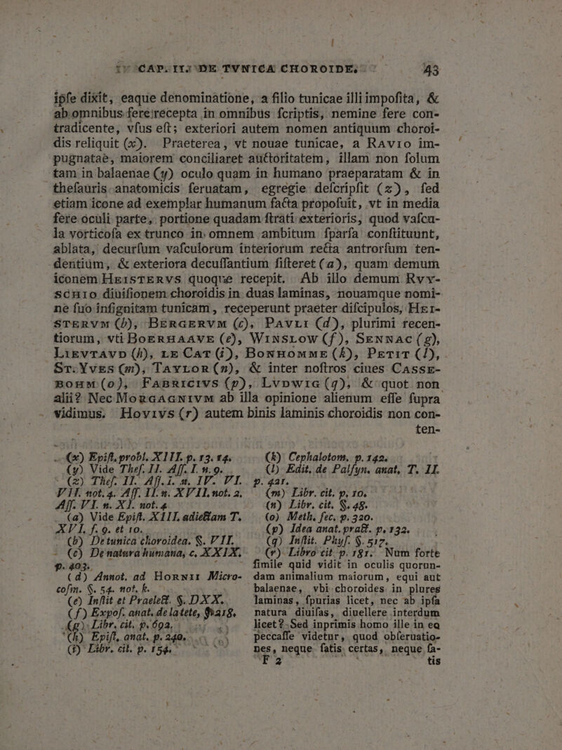 ipfe dixit, eaque denominatione, a filio tunicae illiimpofita, &amp; ab. omnibus fereirecepta in omnibus fcriptis, nemine fere con- tradicente, vfus eft; exteriori autem nomen antiquum choroi- dis reliquit (x). Praeterea, vt nouae tunicae, a RAvio im- pugnatae, maiorem conciliaret auctoritatem, illam non folum tam in balaenae (y) oculo quam in humano praeparatam &amp; in thefauris anatomicis feruatam, egregie: defcripfit (2), fed etiam icone ad exemplar humanum fatta propofuit, vt in media fere oculi parte, portione quadam ftrati exterioris, quod vafcu- la vorticofa ex trunco in. omnem ambitum fparfa confiituunt, ablata, decurfum vafculorum interiorum reíta antrorfum ten- dentium, &amp; exteriora decuffantium fifteret (2), quam demum iconem HgisTERVvSs quoque recepit. JAb illo demum Rvv- scuro diuifionem choroidis in duas laminas, nouamque nomi- ne fuo infignitam tunicam , receperunt praeter difcipulos, Hxr- STERVM (D, BERaERVM (c), PAvr: (d), plurimi recen- tiorum, vti BoEnHAAVE (£), Wiusrow (f), SeENNAc( (9), LikVTAVD (h), rre Car (j), BounBnowwE(£), PETIT (1), ST.Yvgs (m), Tavron(»), &amp; inter noftros ciues CAssEe- mouw (o), FaBRrcivs (p), Lvpwia(g), &amp; quot non ali? Nec MogaacNwivw ab illa opinione alienum effe fupra . vidimus. Hovivs(r) autem binis laminis choroidis non con- ten- Lc) Evil. Mah AXIIT. p. 13. 14. (y) Vide Thef. IH. Aff. I. n.9. (2) Thef. 17. Aff.i.m. IV. VT. Fi. tt0l. 4. Aff. 11.8. XP ILnot. 2. Aff. VI. n. Xl. not. 4 (a) Vide Epift. XI1L adielam T, XV I f. 9. et 10. - b) Detunica choroidea. S. V IT. i$ De natura humana, c, XX IX. (&amp;) Cephalotom, v. fif. (D Edit, de Palfyn. anat, T. 1I. P. 42r, (m) Libr. cit. p, 10, (n) Libr, cit. S. 48. (o) Meth. fec, p. 320. (p) Idea anat. pra&amp;. p.132. (q) Inflit. Phyf. $. 517. (v)- Libro cit, p. 181... Num forte fimile quid vidit in oculis quorun- ^i Ti Annot, ad Honwzir Micro- cofm. S. 54. not. b. ^ (e) Inftit et Praele&amp;. $. DX X. (f) Expof. anat. de la tete, Pas. Kg: Libr, cit. 94692, 5 '(h) Epift, anat. g. 240... S4 (2)' Libr. cil. p. 153. ^ ^ ^ dam animalium maiorum, equi aut laminas, fpurias licet, nec ab ipfa natura diuifas, diuellere interdum licet 2-Sed inprimis homo ille in eq peccaffe videtur, quod obferuatio- nes, neque fatis certas, neque fa- T 32 tis