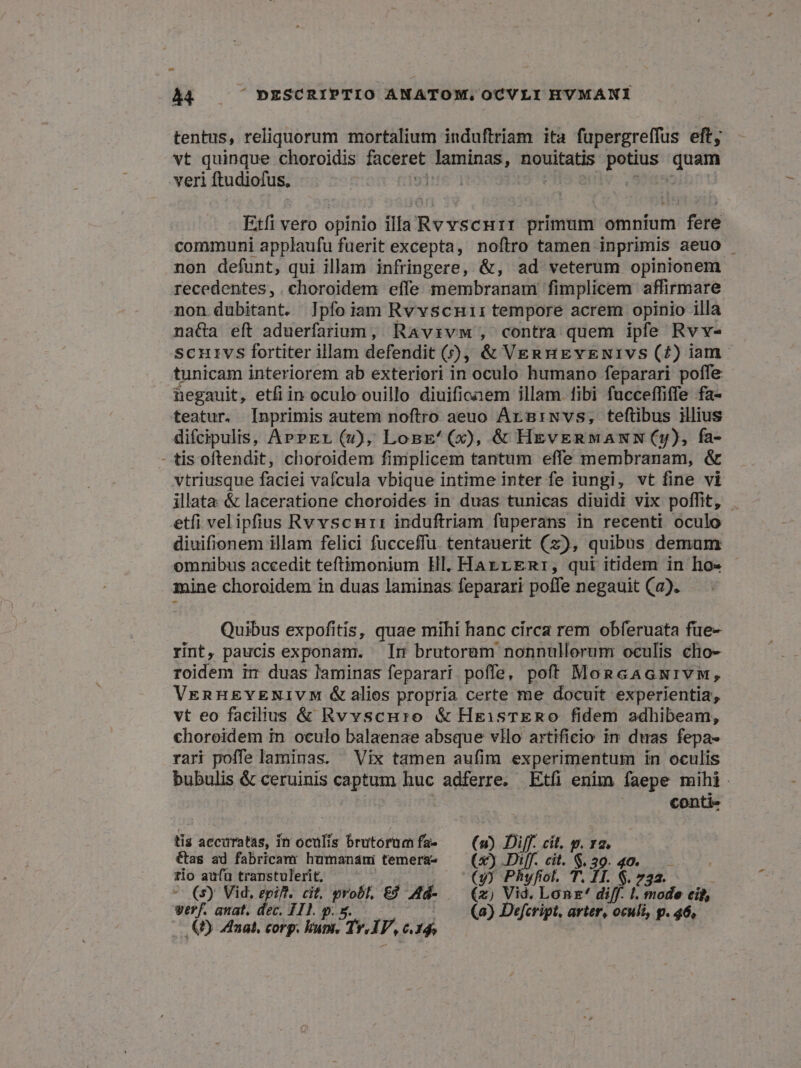 tentus, reliquorum mortalium induftriam ita fupergreffus eft; vt quinque choroidis faceret Jaminas, nouitatis potius m veri ftudiofus, Ine] Etfi vero opinio illa] Rvvscurr primum omnium fere communi applaufu fuerit excepta, noftro tamen inprimis aeuo | non defunt, qui illam infringere, &amp;, ad veterum opinionem recedentes, .choroidem effe membranam fimplicem affirmare non dubitant. Ipfoiam RvvscHii tempore acrem opinio illa na&amp;a eft aduerfarium, Ravrzvw, contra quem ipfe Rvv- Scurvs fortiter illam defendit (), &amp; VERHEYENIVS (7) iam. tunicam interiorem ab exteriori in oculo humano feparari poffe hegauit, etfiin oculo ouillo diuifioaem illam. fibi fucceffiffe fa- teatur. Inprimis autem noftro aeuo Arngiwvs, teftibus illius difcipulis, APPEr (v), LogE'^(x), &amp; HeveRnMANN (y), fa- - tis oftendit, choroidem fimplicem tantum effe membranam, &amp; vtriusque faciei vafcula vbique intime inter fe iungi, vt fine vi illata &amp; laceratione choroides in duas tunicas diuidi vix poffit, . etfi velipfius Rvvscur: induftriam füperans in recenti oculo diuifionem illam felici fucceffu. tentauerit (z), quibus demum omnibus accedit teftimonium Hl. HaArrrgmr, qui itidem in ho« - mine choroidem in duas laminas feparari poffe negauit (a). Quibus expofitis, quae mihi hanc circa rem obferuata füe- rint, paucis exponam. In brutorem nonnullorum oculis clio- roidem ir duas laminas feparari poffe, poft MoncAGwivw, VennH&amp;gYENIVM &amp;alios propria certe me docuit experientia, vt eo facilius &amp; Rvvscuro &amp; HeisTERO fidem adhibeam, choreidem in oculo balaenae absque vllo artificio in duas fepa- rari poffe laminas. Vix tamen aufim experimentum in oculis bubulis &amp; ceruinis captum huc adferre. Etfi enim faepe mihi. conti- tis accuratas, in oculis brutorumfa- —— (a) Diff. cit, p. ra, &amp;as ad fabricamr humandni temera- (x) Diff. cit. ^. 39.40. rio aufü transtulerit, (y) P vfiot. T. b $. 73a. (s) Vid, epifl. cit, grobl, E$ Md- — (x) Vid. Lonx' diff. 1; mode cid, vrr/. anat. dec. 111. p. g. (a) Defcript, arter, oculi, p. 46, (5) Manat, corp. uni. T. i4 «61d