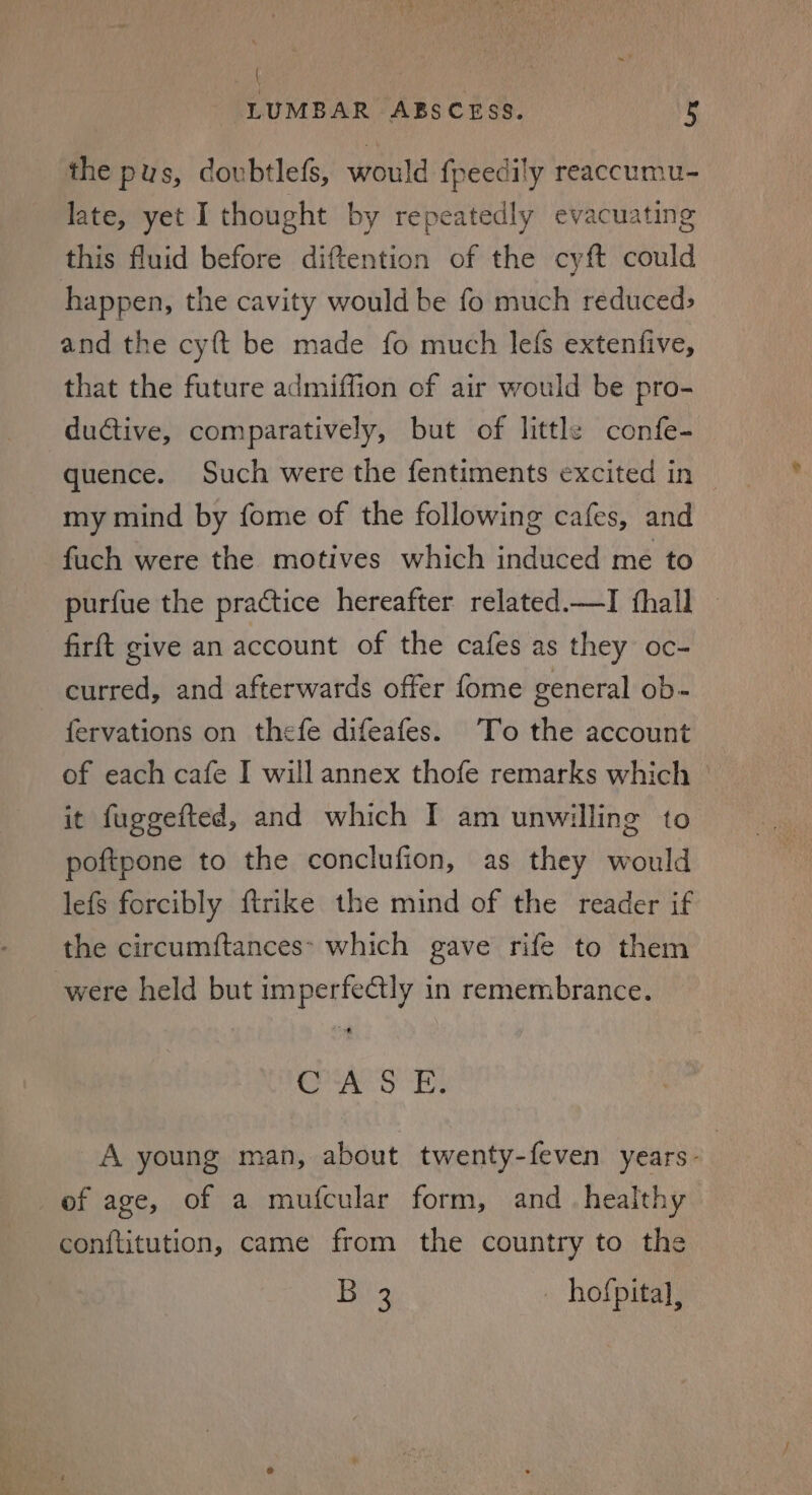 { LUMBAR ABSCESS. i the pus, doubtlefs, would fpeedily reaccumu- late, yet I thought by repeatedly evacuating this fluid before diftention of the cyft could happen, the cavity would be fo much reduced; and the cy{t be made fo much lefs extenfive, that the future admiffion of air would be pro- ductive, comparatively, but of little confe- quence. Such were the fentiments excited in my mind by fome of the following cafes, and fuch were the motives which induced me to purfue the practice hereafter related.—I fhall _ firft give an account of the cafes as they oc- curred, and afterwards offer fome general ob- fervations on thefe difeafes. To the account of each cafe I will annex thofe remarks which | it fuggefted, and which I am unwilling to poftpone to the conclufion, as they would lefs forcibly ftrike the mind of the reader if the circumftances* which gave rife to them were held but imperfectly in remembrance. Sie ae il Dy A young man, about twenty-feven years- of age, of a mufcular form, and_ healthy conftitution, came from the country to the Bis hofpital,