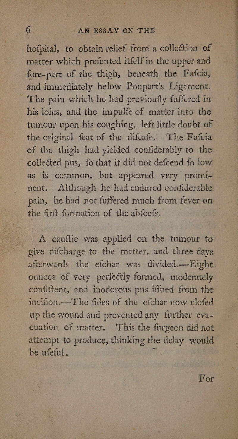 hofpital, to obtain relief from a collection of matter which prefented itfelf in the upper and fore-part of the thigh, beneath the Fatfcia, and immediately below Poupart’s Ligament. The pain which he had previoufly fuffered in his loins, and the impulfe of matter into the tumour upon his coughing, left little doubt of the original feat of the difeafe. The Fafcia of the thigh had yielded confiderably to the collected pus, fo that it did not defcend fo low as is common, but appeared very promi- nent. Although he had endured confiderable : pain, he had not fuffered much from fever on the firft formation of the abfcefs. } A cauftic was applied on the tumour to give difcharge to the matter, and three days afterwards the efchar was divided.—Eight. ounces of very perfectly formed, moderately confiftent, and inodorous pus iflued from the incifion.—The fides of the efchar now clofed up the wound and prevented any further eva- cuation of matter. This the furgeon did not attempt to produce, thinking the delay would be ufeful. : For