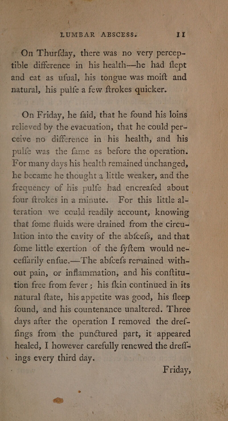 “LUMBAR ABSCESS.« II - On Thurfday, there was no very percep- tible difference in his health—he had flept and eat as ufual, his tongue was moift and natural, his pulfe a few ftrokes quicker. On Friday, he faid, that he found his loins. relieved by the evacuation, that he could per- ceive no difference in his health, and his pulfe was the fame as before the operation. For many days his health remained unchanged, he became he thought a little weaker, and the frequency of his pulfe bad encreafed about four ftrokes in a minute. For this little al- teration we could readily account, knowing that fome fluids were drained from the circu- lation into the cavity of the abfcefs, and that fome little exertion of the fyftem would ne- ceflarily enfue.—The abfcefs remained with- out pain, or inflammation, and his conftitu- tion free from fever; his fkin continued in its natural ftate, his appetite was good, his fleep found, and his countenance unaltered. ‘Three days after the operation I removed the dref- fings from the punctured part, it appeared healed, I however carefully renewed the drefi= ‘ ings every third day. Friday,