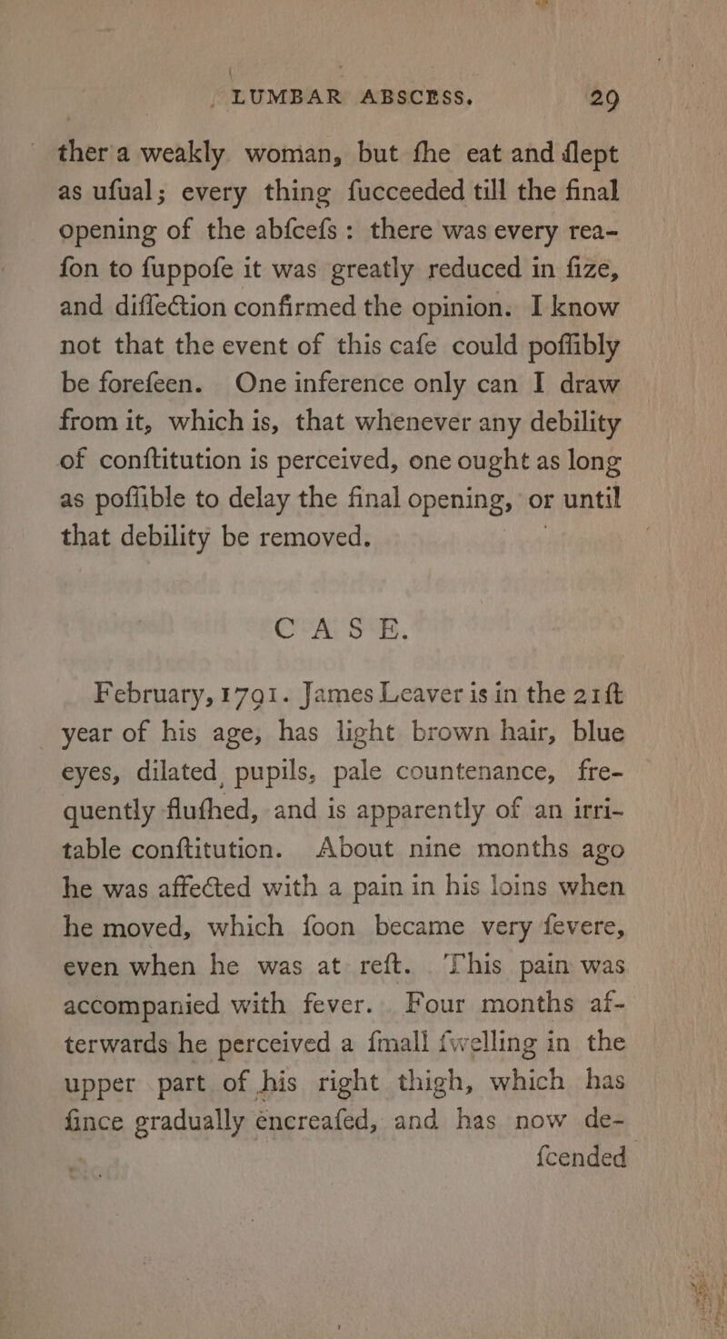 | ‘ , _ LUMBAR ABSCESS. 29 ther'a weakly woman, but the eat and flept as ufual; every thing fucceeded till the final Opening of the abfcefs: there was every rea- fon to fuppofe it was greatly reduced in fize, and diffeGtion confirmed the opinion. I know not that the event of this cafe could poffibly be forefeen. One inference only can I draw from it, which is, that whenever any debility of conftitution is perceived, one ought as long as pofiible to delay the final opening: or r until that debility be removed. Cor Ay ONES, February, 1791. James Leaver is in the 21ft year of his age, has light brown hair, blue eyes, dilated pupils, pale countenance, fre- quently fluthed, and is apparently of an irri- table conftitution. About nine months ago he was affected with a pain in his loins when he moved, which foon became very fevere, even when he was at reft. This pain was accompanied with fever. Four months af- terwards he perceived a {mall {welling in the upper part of his right thigh, which has fince gradually encreafed, and has now de-