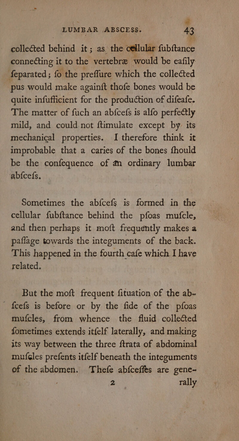 collected behind it; as. the cellular fubftance connecting it to the vertebra would be eafily feparated ; fo the preflure which the collected pus would make againft thofe bones would be quite infufficient for the production of difeafe. The matter of fuch an abfcefs is alfo perfectly mild, and could not ftimulate except by. its mechanical properties. I therefore think it improbable that a caries of the bones fhould be the confequence of a ordinary lumbar abfcefs. Sometimes the abfcefs is formed in the cellular fubftance behind the pfoas mufcle, and then perhaps it moft frequently makes a paflage towards the integuments of the back. This happened in the fourth cafe which I have related. But the moft frequent fituation of the ab- {fcefs is before or by the fide of the pfoas mufcles, from whence the fluid collected fometimes extends itfelf laterally, and making its way between the three ftrata of abdominal mufcles prefents itfelf beneath the integuments of the abdomen. Thefe abfceffes are gene- | 2 rally