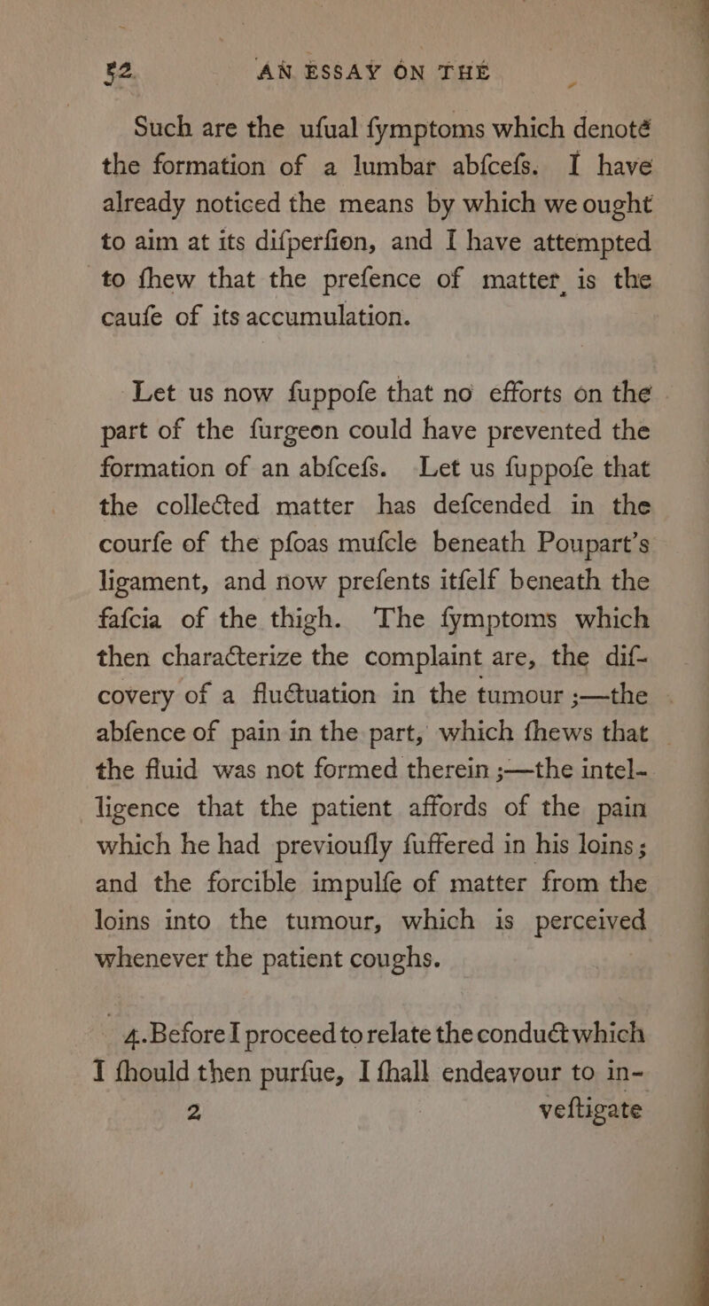 Such are the ufual fymptoms which denoté the formation of a lumbar abfcefs. I have already noticed the means by which we ought to aim at its difperfion, and I have attempted to fhew that the prefence of matter, is the caufe of its accumulation. Let us now fuppofe that no efforts on the part of the furgeon could have prevented the formation of an abfcefs. Let us fuppofe that the collected matter has defcended in the courfe of the pfoas mufcle beneath Poupart’s ligament, and now prefents itfelf beneath the fafcia of the thigh. The fymptoms which then characterize the complaint are, the dif- covery of a fluétuation in the tumour ;—the - abfence of pain in the part, which fhews that _ the fluid was not formed therein ;—the intel- ligence that the patient affords of the pain which he had previoufly fuffered in his loins ; and the forcible impulfe of matter from the loins into the tumour, which is Pergenyste whenever the patient coughs. _ 4.Beforel proceed to relate the conduét which I fhould then purfue, I fhall endeavour to in- 2 veftigate